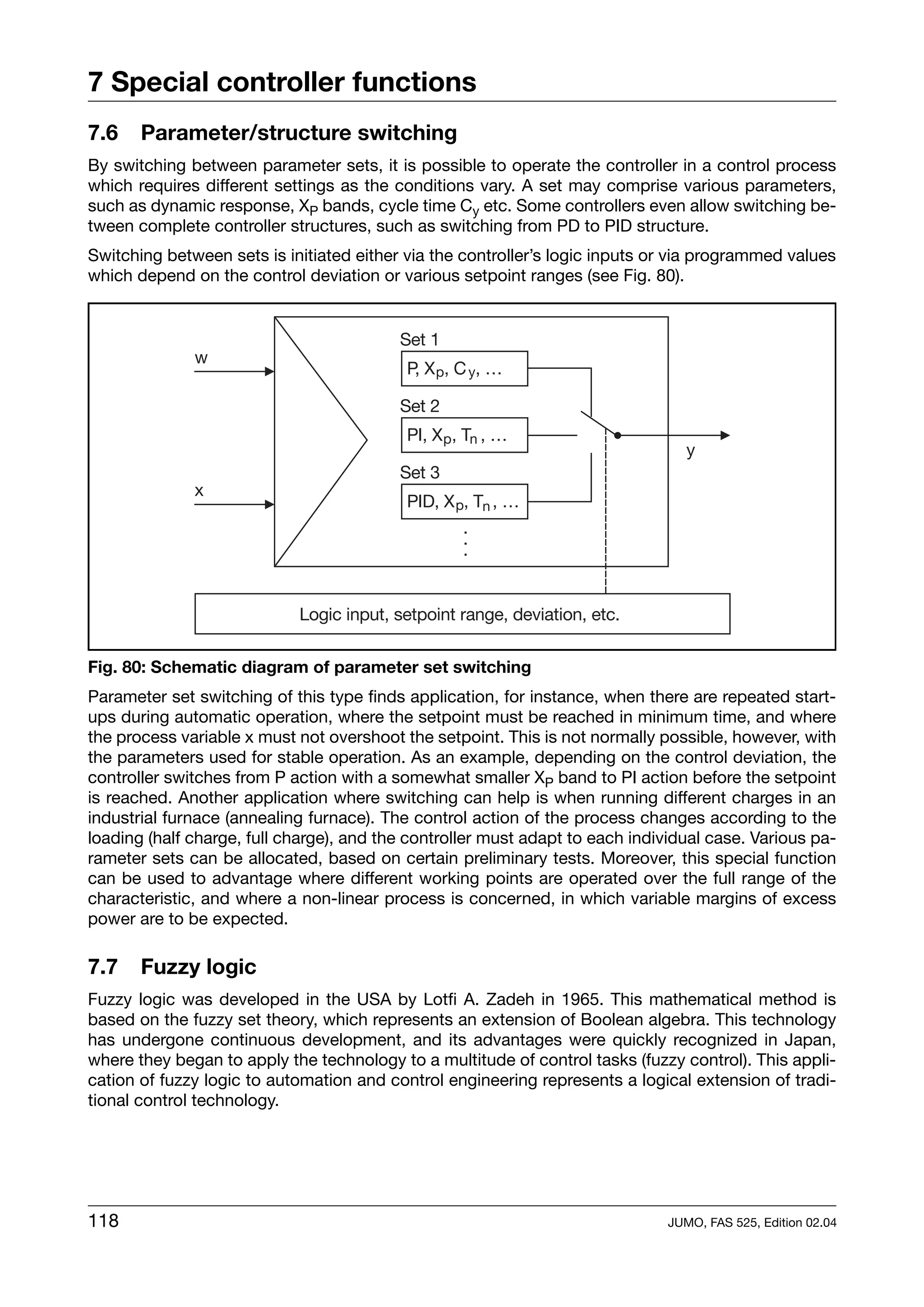 7 Special controller functions
7.6    Parameter/structure switching
By switching between parameter sets, it is possible to operate the controller in a control process
which requires different settings as the conditions vary. A set may comprise various parameters,
such as dynamic response, XP bands, cycle time Cy etc. Some controllers even allow switching be-
tween complete controller structures, such as switching from PD to PID structure.
Switching between sets is initiated either via the controller’s logic inputs or via programmed values
which depend on the control deviation or various setpoint ranges (see Fig. 80).




Fig. 80: Schematic diagram of parameter set switching
Parameter set switching of this type finds application, for instance, when there are repeated start-
ups during automatic operation, where the setpoint must be reached in minimum time, and where
the process variable x must not overshoot the setpoint. This is not normally possible, however, with
the parameters used for stable operation. As an example, depending on the control deviation, the
controller switches from P action with a somewhat smaller XP band to PI action before the setpoint
is reached. Another application where switching can help is when running different charges in an
industrial furnace (annealing furnace). The control action of the process changes according to the
loading (half charge, full charge), and the controller must adapt to each individual case. Various pa-
rameter sets can be allocated, based on certain preliminary tests. Moreover, this special function
can be used to advantage where different working points are operated over the full range of the
characteristic, and where a non-linear process is concerned, in which variable margins of excess
power are to be expected.

7.7    Fuzzy logic
Fuzzy logic was developed in the USA by Lotfi A. Zadeh in 1965. This mathematical method is
based on the fuzzy set theory, which represents an extension of Boolean algebra. This technology
has undergone continuous development, and its advantages were quickly recognized in Japan,
where they began to apply the technology to a multitude of control tasks (fuzzy control). This appli-
cation of fuzzy logic to automation and control engineering represents a logical extension of tradi-
tional control technology.




118                                                                            JUMO, FAS 525, Edition 02.04
 