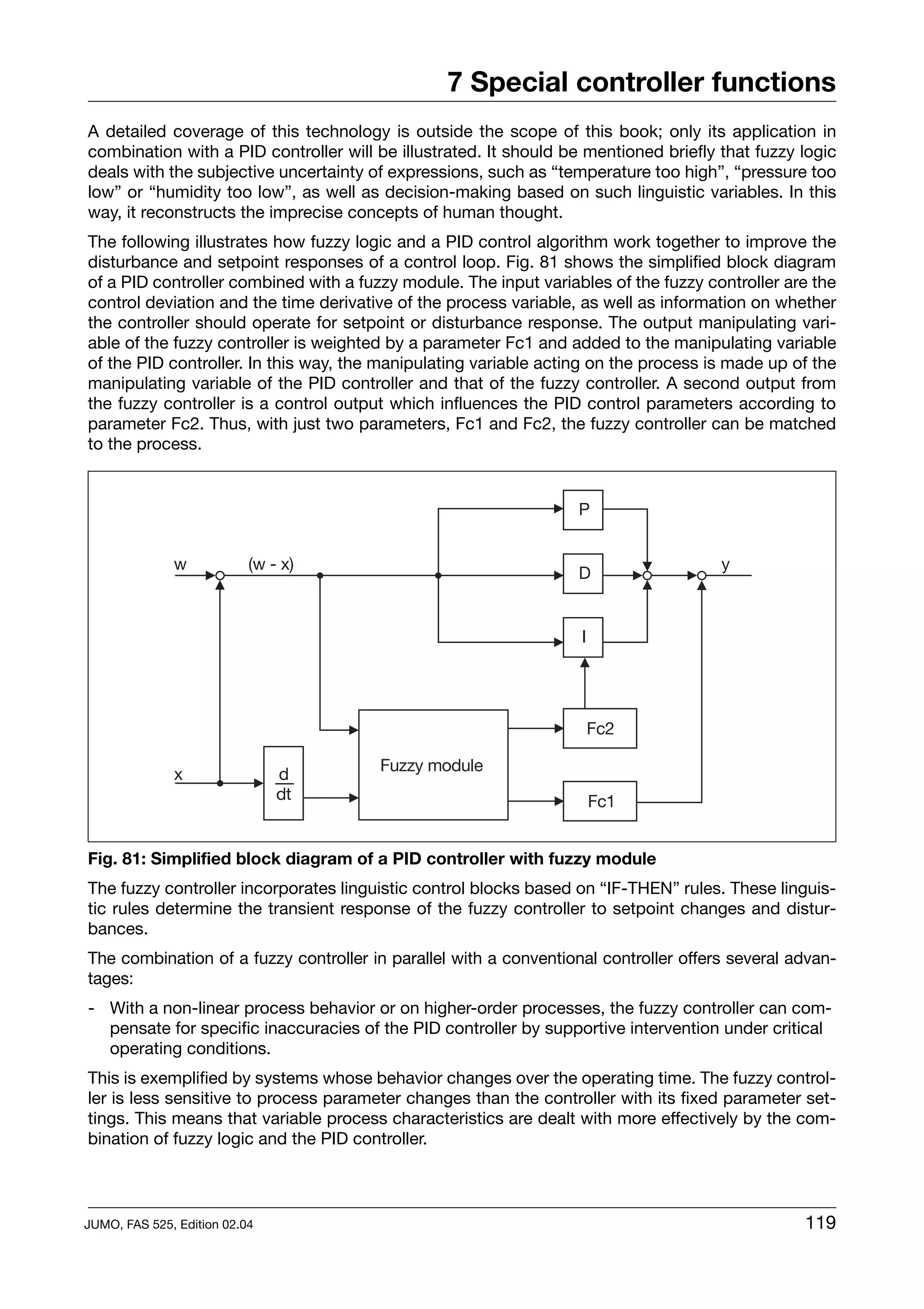 7 Special controller functions
A detailed coverage of this technology is outside the scope of this book; only its application in
combination with a PID controller will be illustrated. It should be mentioned briefly that fuzzy logic
deals with the subjective uncertainty of expressions, such as “temperature too high”, “pressure too
low” or “humidity too low”, as well as decision-making based on such linguistic variables. In this
way, it reconstructs the imprecise concepts of human thought.
The following illustrates how fuzzy logic and a PID control algorithm work together to improve the
disturbance and setpoint responses of a control loop. Fig. 81 shows the simplified block diagram
of a PID controller combined with a fuzzy module. The input variables of the fuzzy controller are the
control deviation and the time derivative of the process variable, as well as information on whether
the controller should operate for setpoint or disturbance response. The output manipulating vari-
able of the fuzzy controller is weighted by a parameter Fc1 and added to the manipulating variable
of the PID controller. In this way, the manipulating variable acting on the process is made up of the
manipulating variable of the PID controller and that of the fuzzy controller. A second output from
the fuzzy controller is a control output which influences the PID control parameters according to
parameter Fc2. Thus, with just two parameters, Fc1 and Fc2, the fuzzy controller can be matched
to the process.




Fig. 81: Simplified block diagram of a PID controller with fuzzy module
The fuzzy controller incorporates linguistic control blocks based on “IF-THEN” rules. These linguis-
tic rules determine the transient response of the fuzzy controller to setpoint changes and distur-
bances.
The combination of a fuzzy controller in parallel with a conventional controller offers several advan-
tages:
- With a non-linear process behavior or on higher-order processes, the fuzzy controller can com-
  pensate for specific inaccuracies of the PID controller by supportive intervention under critical
  operating conditions.
This is exemplified by systems whose behavior changes over the operating time. The fuzzy control-
ler is less sensitive to process parameter changes than the controller with its fixed parameter set-
tings. This means that variable process characteristics are dealt with more effectively by the com-
bination of fuzzy logic and the PID controller.



JUMO, FAS 525, Edition 02.04                                                                     119
 