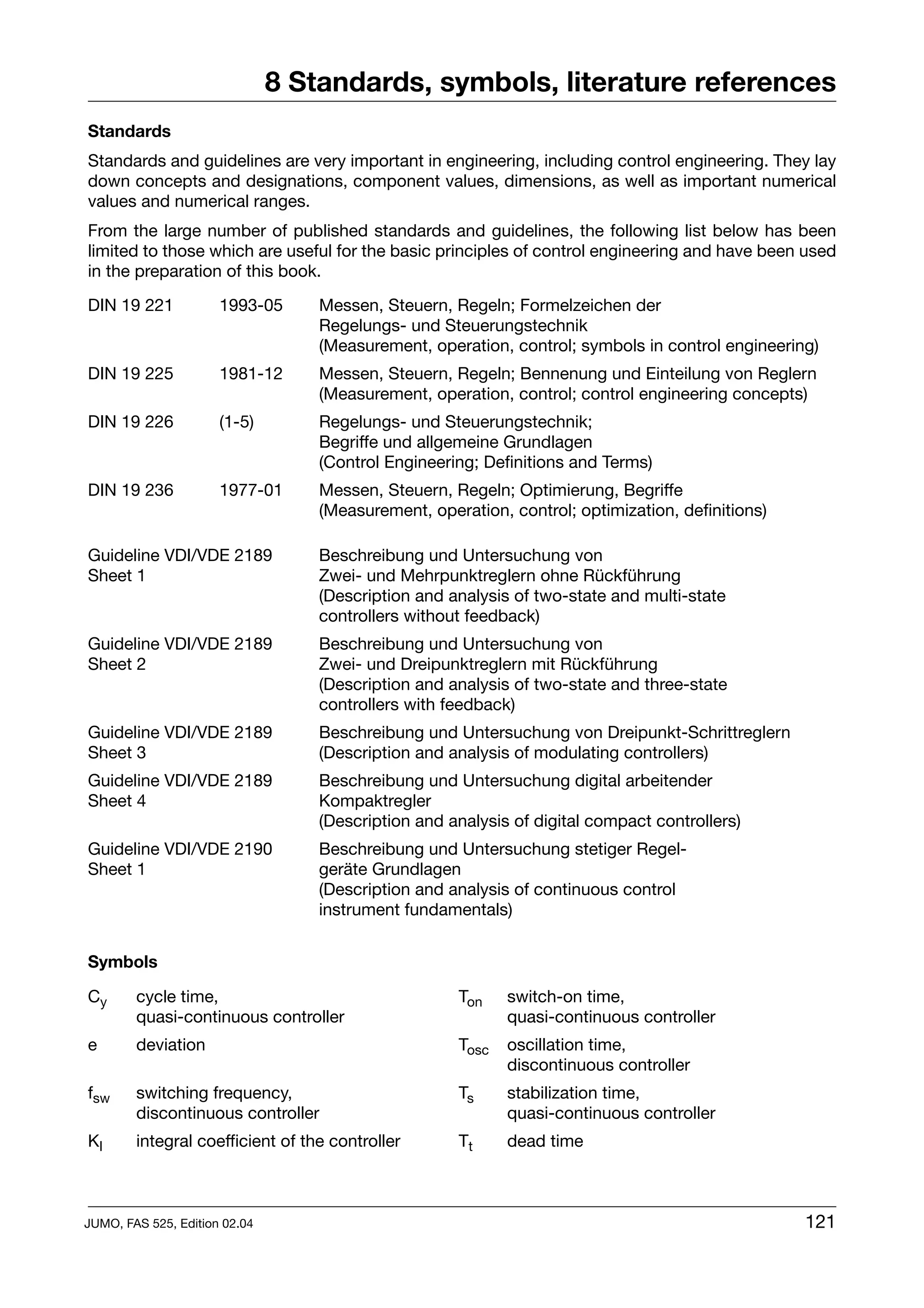 8 Standards, symbols, literature references
Standards
Standards and guidelines are very important in engineering, including control engineering. They lay
down concepts and designations, component values, dimensions, as well as important numerical
values and numerical ranges.
From the large number of published standards and guidelines, the following list below has been
limited to those which are useful for the basic principles of control engineering and have been used
in the preparation of this book.

DIN 19 221            1993-05      Messen, Steuern, Regeln; Formelzeichen der
                                   Regelungs- und Steuerungstechnik
                                   (Measurement, operation, control; symbols in control engineering)
DIN 19 225            1981-12      Messen, Steuern, Regeln; Bennenung und Einteilung von Reglern
                                   (Measurement, operation, control; control engineering concepts)
DIN 19 226            (1-5)        Regelungs- und Steuerungstechnik;
                                   Begriffe und allgemeine Grundlagen
                                   (Control Engineering; Definitions and Terms)
DIN 19 236            1977-01      Messen, Steuern, Regeln; Optimierung, Begriffe
                                   (Measurement, operation, control; optimization, definitions)

Guideline VDI/VDE 2189             Beschreibung und Untersuchung von
Sheet 1                            Zwei- und Mehrpunktreglern ohne Rückführung
                                   (Description and analysis of two-state and multi-state
                                   controllers without feedback)
Guideline VDI/VDE 2189             Beschreibung und Untersuchung von
Sheet 2                            Zwei- und Dreipunktreglern mit Rückführung
                                   (Description and analysis of two-state and three-state
                                   controllers with feedback)
Guideline VDI/VDE 2189             Beschreibung und Untersuchung von Dreipunkt-Schrittreglern
Sheet 3                            (Description and analysis of modulating controllers)
Guideline VDI/VDE 2189             Beschreibung und Untersuchung digital arbeitender
Sheet 4                            Kompaktregler
                                   (Description and analysis of digital compact controllers)
Guideline VDI/VDE 2190             Beschreibung und Untersuchung stetiger Regel-
Sheet 1                            geräte Grundlagen
                                   (Description and analysis of continuous control
                                   instrument fundamentals)


Symbols

Cy      cycle time,                                  Ton    switch-on time,
        quasi-continuous controller                         quasi-continuous controller
e       deviation                                    Tosc   oscillation time,
                                                            discontinuous controller
fsw     switching frequency,                         Ts     stabilization time,
        discontinuous controller                            quasi-continuous controller
KI      integral coefficient of the controller       Tt     dead time



JUMO, FAS 525, Edition 02.04                                                                      121
 