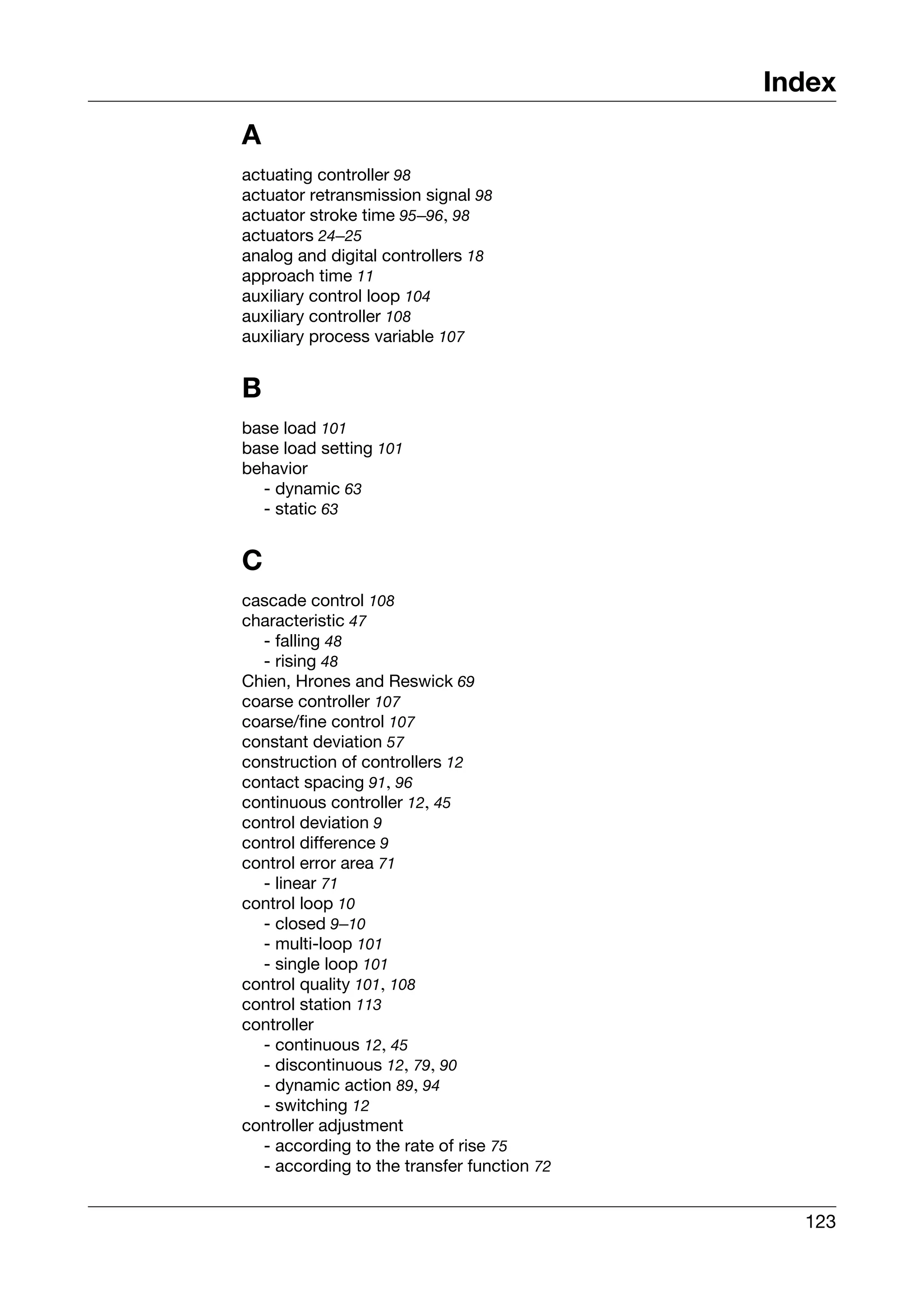 Index
A
actuating controller 98
actuator retransmission signal 98
actuator stroke time 95–96, 98
actuators 24–25
analog and digital controllers 18
approach time 11
auxiliary control loop 104
auxiliary controller 108
auxiliary process variable 107


B
base load 101
base load setting 101
behavior
  - dynamic 63
  - static 63


C
cascade control 108
characteristic 47
  - falling 48
  - rising 48
Chien, Hrones and Reswick 69
coarse controller 107
coarse/fine control 107
constant deviation 57
construction of controllers 12
contact spacing 91, 96
continuous controller 12, 45
control deviation 9
control difference 9
control error area 71
  - linear 71
control loop 10
  - closed 9–10
  - multi-loop 101
  - single loop 101
control quality 101, 108
control station 113
controller
  - continuous 12, 45
  - discontinuous 12, 79, 90
  - dynamic action 89, 94
  - switching 12
controller adjustment
  - according to the rate of rise 75
  - according to the transfer function 72


                                              123
 