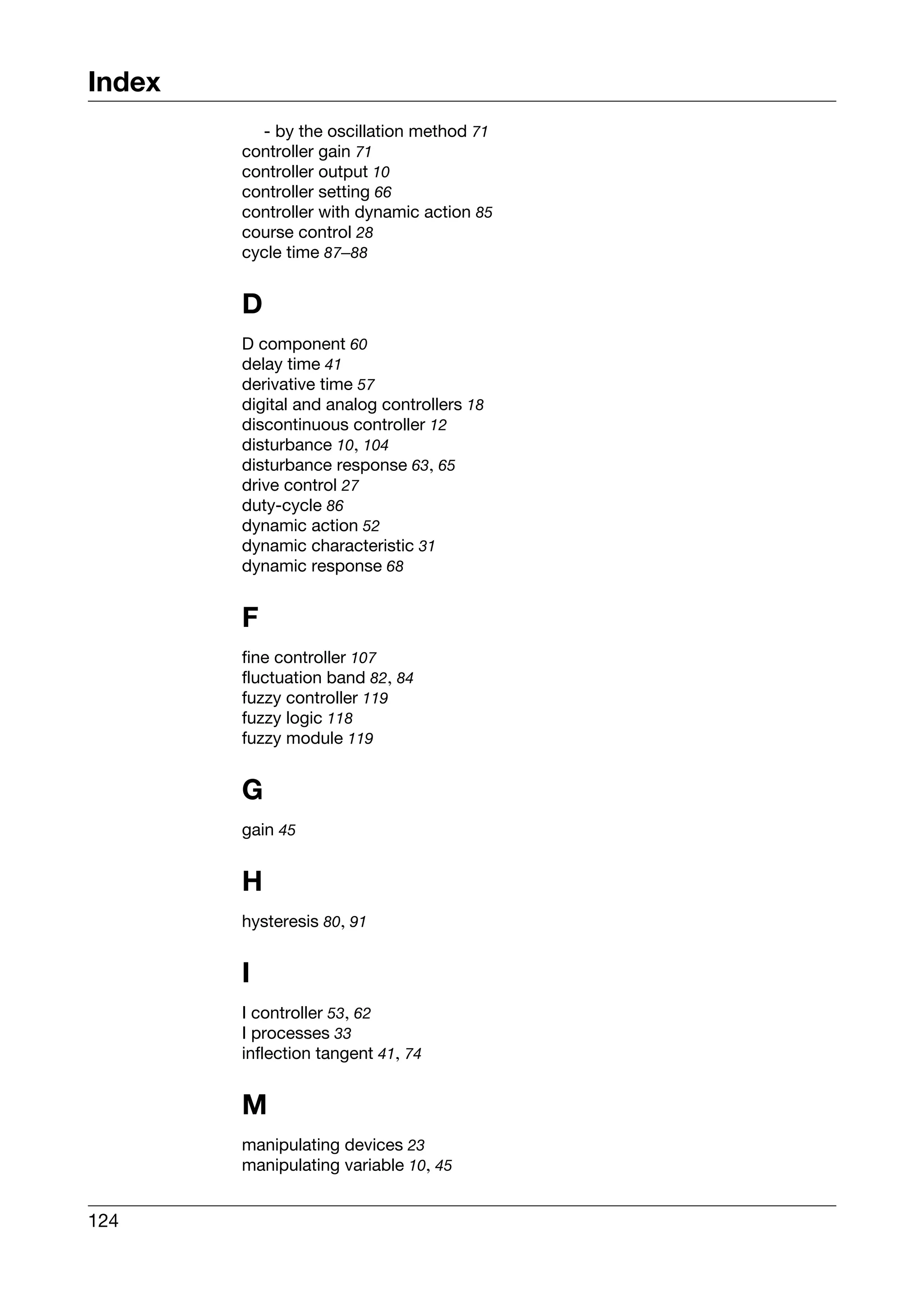Index
          - by the oscillation method 71
        controller gain 71
        controller output 10
        controller setting 66
        controller with dynamic action 85
        course control 28
        cycle time 87–88


        D
        D component 60
        delay time 41
        derivative time 57
        digital and analog controllers 18
        discontinuous controller 12
        disturbance 10, 104
        disturbance response 63, 65
        drive control 27
        duty-cycle 86
        dynamic action 52
        dynamic characteristic 31
        dynamic response 68


        F
        fine controller 107
        fluctuation band 82, 84
        fuzzy controller 119
        fuzzy logic 118
        fuzzy module 119


        G
        gain 45


        H
        hysteresis 80, 91


        I
        I controller 53, 62
        I processes 33
        inflection tangent 41, 74


        M
        manipulating devices 23
        manipulating variable 10, 45


124
 