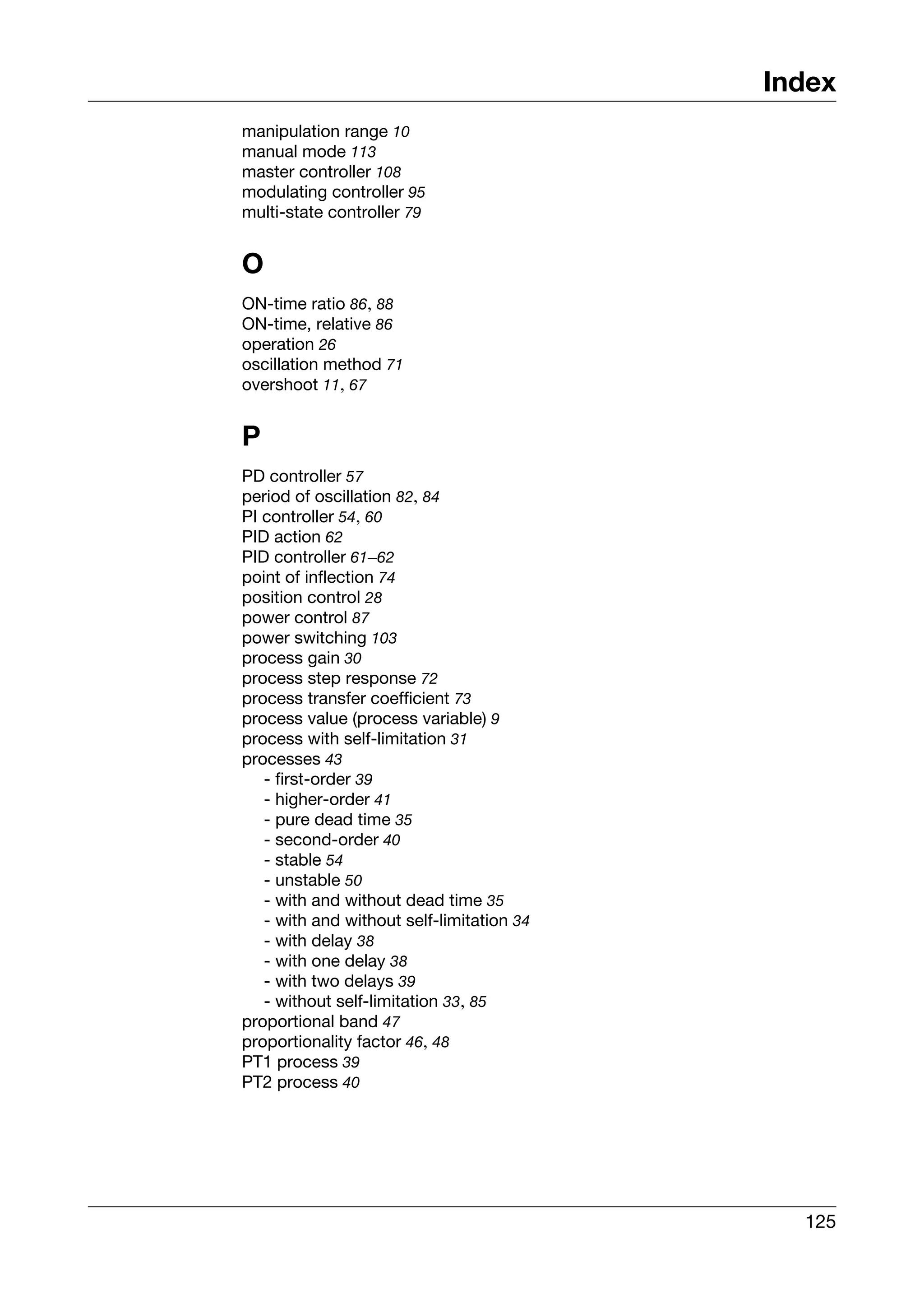 Index
manipulation range 10
manual mode 113
master controller 108
modulating controller 95
multi-state controller 79


O
ON-time ratio 86, 88
ON-time, relative 86
operation 26
oscillation method 71
overshoot 11, 67


P
PD controller 57
period of oscillation 82, 84
PI controller 54, 60
PID action 62
PID controller 61–62
point of inflection 74
position control 28
power control 87
power switching 103
process gain 30
process step response 72
process transfer coefficient 73
process value (process variable) 9
process with self-limitation 31
processes 43
   - first-order 39
   - higher-order 41
   - pure dead time 35
   - second-order 40
   - stable 54
   - unstable 50
   - with and without dead time 35
   - with and without self-limitation 34
   - with delay 38
   - with one delay 38
   - with two delays 39
   - without self-limitation 33, 85
proportional band 47
proportionality factor 46, 48
PT1 process 39
PT2 process 40




                                             125
 