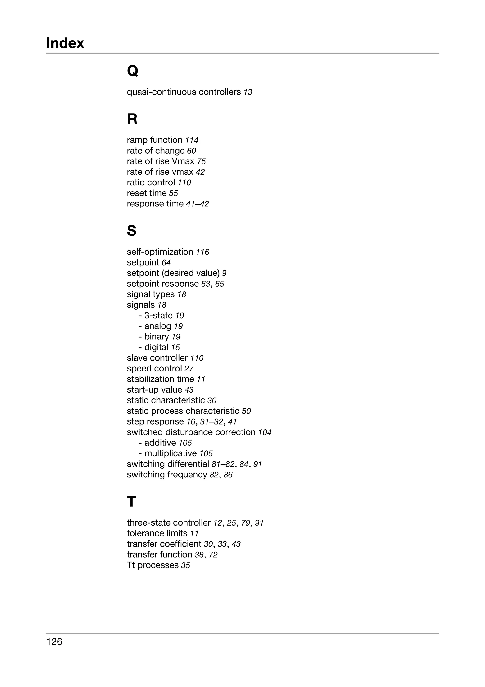 Index
        Q
        quasi-continuous controllers 13


        R
        ramp function 114
        rate of change 60
        rate of rise Vmax 75
        rate of rise vmax 42
        ratio control 110
        reset time 55
        response time 41–42


        S
        self-optimization 116
        setpoint 64
        setpoint (desired value) 9
        setpoint response 63, 65
        signal types 18
        signals 18
           - 3-state 19
           - analog 19
           - binary 19
           - digital 15
        slave controller 110
        speed control 27
        stabilization time 11
        start-up value 43
        static characteristic 30
        static process characteristic 50
        step response 16, 31–32, 41
        switched disturbance correction 104
           - additive 105
           - multiplicative 105
        switching differential 81–82, 84, 91
        switching frequency 82, 86


        T
        three-state controller 12, 25, 79, 91
        tolerance limits 11
        transfer coefficient 30, 33, 43
        transfer function 38, 72
        Tt processes 35




126
 
