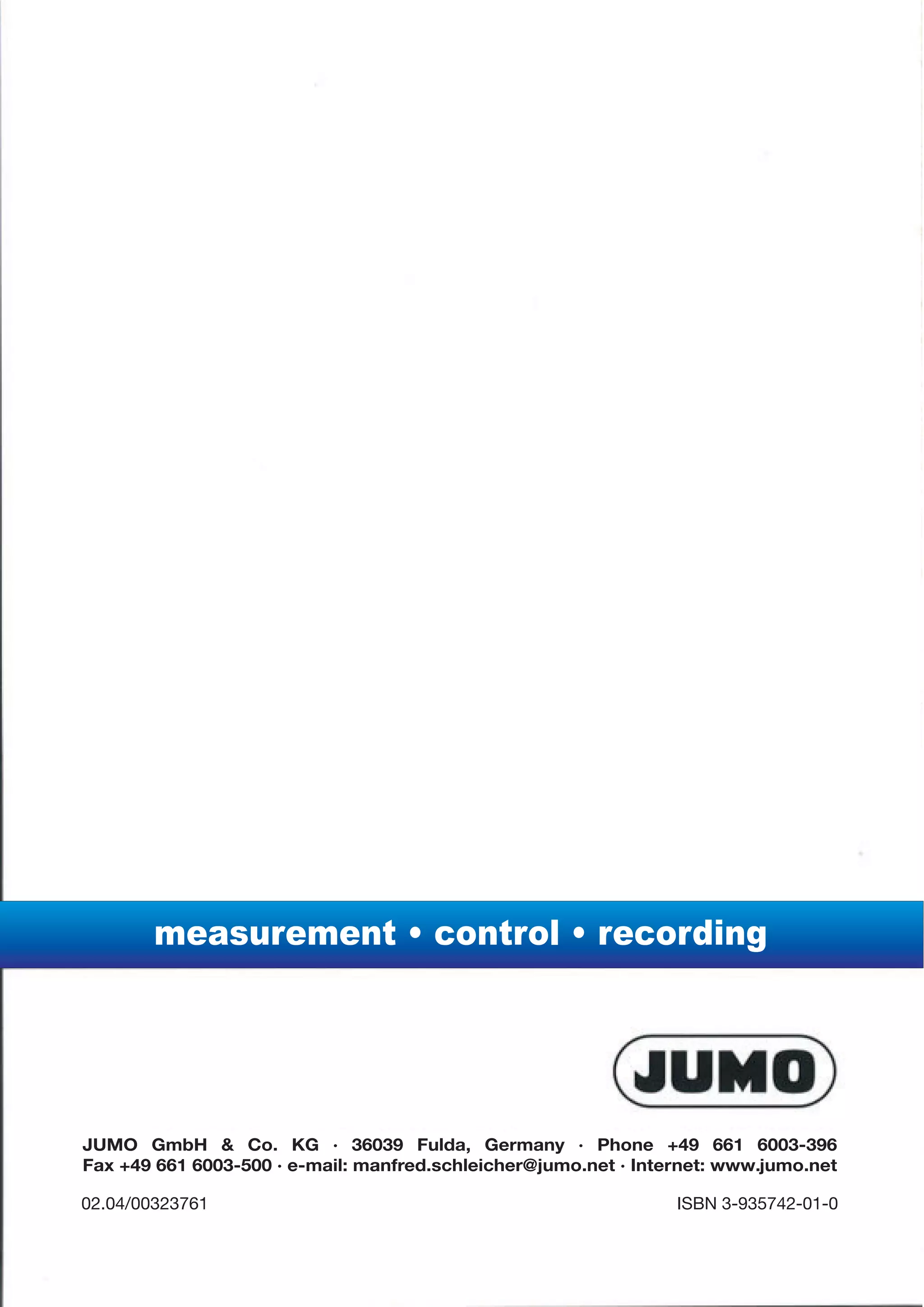 measurement • control • recording




JUMO GmbH & Co. KG · 36039 Fulda, Germany · Phone +49 661 6003-396
Fax +49 661 6003-500 · e-mail: manfred.schleicher@jumo.net · Internet: www.jumo.net

02.04/00323761                                                   ISBN 3-935742-01-0
 