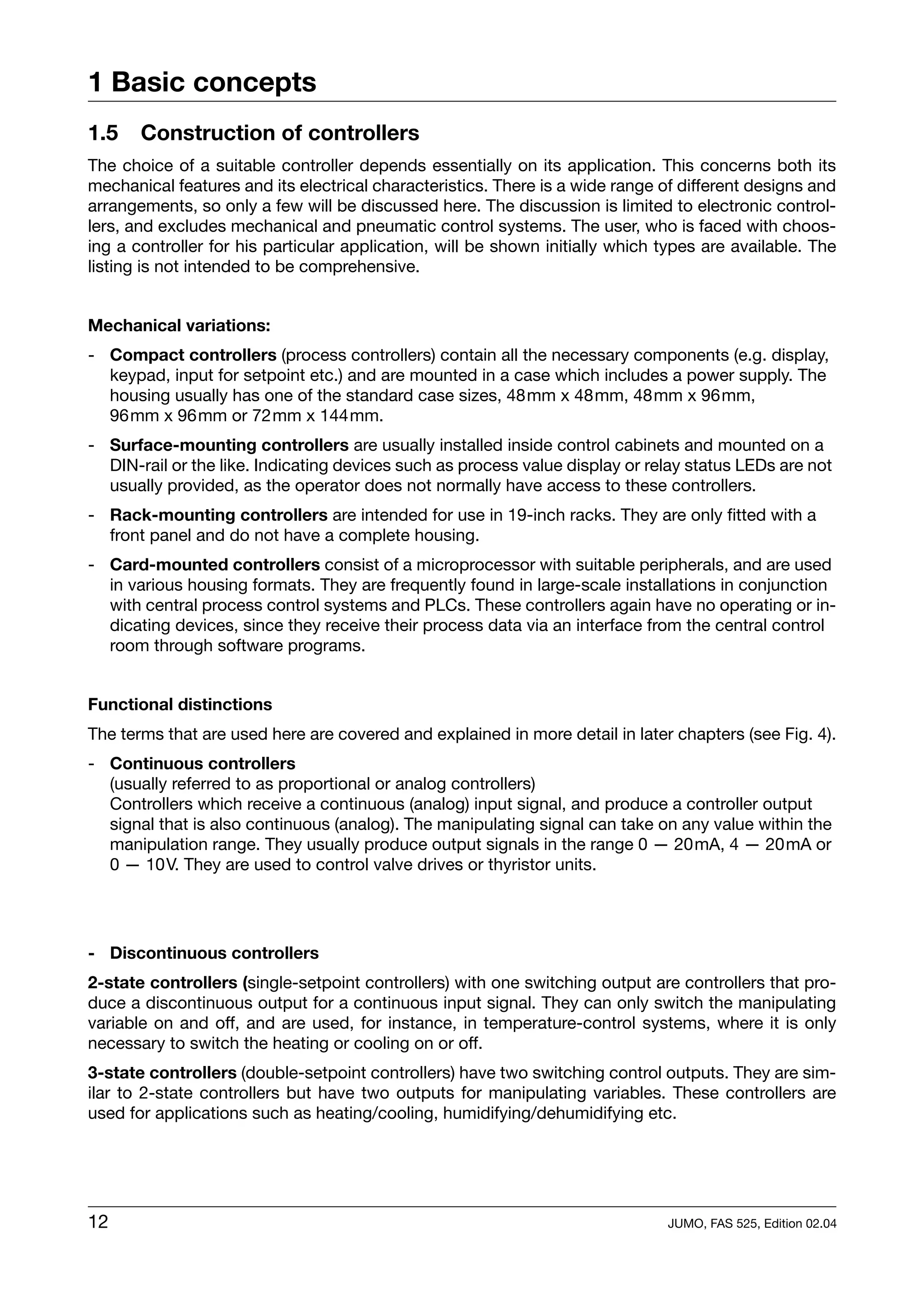 1 Basic concepts
1.5    Construction of controllers
The choice of a suitable controller depends essentially on its application. This concerns both its
mechanical features and its electrical characteristics. There is a wide range of different designs and
arrangements, so only a few will be discussed here. The discussion is limited to electronic control-
lers, and excludes mechanical and pneumatic control systems. The user, who is faced with choos-
ing a controller for his particular application, will be shown initially which types are available. The
listing is not intended to be comprehensive.


Mechanical variations:
- Compact controllers (process controllers) contain all the necessary components (e.g. display,
  keypad, input for setpoint etc.) and are mounted in a case which includes a power supply. The
  housing usually has one of the standard case sizes, 48mm x 48mm, 48mm x 96mm,
  96mm x 96mm or 72mm x 144mm.
- Surface-mounting controllers are usually installed inside control cabinets and mounted on a
  DIN-rail or the like. Indicating devices such as process value display or relay status LEDs are not
  usually provided, as the operator does not normally have access to these controllers.
- Rack-mounting controllers are intended for use in 19-inch racks. They are only fitted with a
  front panel and do not have a complete housing.
- Card-mounted controllers consist of a microprocessor with suitable peripherals, and are used
  in various housing formats. They are frequently found in large-scale installations in conjunction
  with central process control systems and PLCs. These controllers again have no operating or in-
  dicating devices, since they receive their process data via an interface from the central control
  room through software programs.


Functional distinctions
The terms that are used here are covered and explained in more detail in later chapters (see Fig. 4).
- Continuous controllers
  (usually referred to as proportional or analog controllers)
  Controllers which receive a continuous (analog) input signal, and produce a controller output
  signal that is also continuous (analog). The manipulating signal can take on any value within the
  manipulation range. They usually produce output signals in the range 0 — 20mA, 4 — 20mA or
  0 — 10V. They are used to control valve drives or thyristor units.




- Discontinuous controllers
2-state controllers (single-setpoint controllers) with one switching output are controllers that pro-
duce a discontinuous output for a continuous input signal. They can only switch the manipulating
variable on and off, and are used, for instance, in temperature-control systems, where it is only
necessary to switch the heating or cooling on or off.
3-state controllers (double-setpoint controllers) have two switching control outputs. They are sim-
ilar to 2-state controllers but have two outputs for manipulating variables. These controllers are
used for applications such as heating/cooling, humidifying/dehumidifying etc.




12                                                                             JUMO, FAS 525, Edition 02.04
 