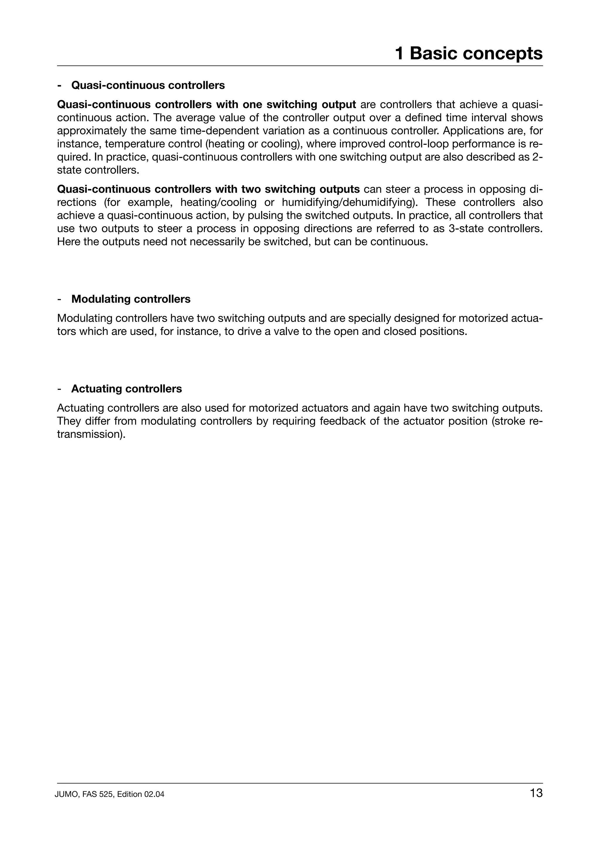 1 Basic concepts
- Quasi-continuous controllers
Quasi-continuous controllers with one switching output are controllers that achieve a quasi-
continuous action. The average value of the controller output over a defined time interval shows
approximately the same time-dependent variation as a continuous controller. Applications are, for
instance, temperature control (heating or cooling), where improved control-loop performance is re-
quired. In practice, quasi-continuous controllers with one switching output are also described as 2-
state controllers.
Quasi-continuous controllers with two switching outputs can steer a process in opposing di-
rections (for example, heating/cooling or humidifying/dehumidifying). These controllers also
achieve a quasi-continuous action, by pulsing the switched outputs. In practice, all controllers that
use two outputs to steer a process in opposing directions are referred to as 3-state controllers.
Here the outputs need not necessarily be switched, but can be continuous.




- Modulating controllers
Modulating controllers have two switching outputs and are specially designed for motorized actua-
tors which are used, for instance, to drive a valve to the open and closed positions.




- Actuating controllers
Actuating controllers are also used for motorized actuators and again have two switching outputs.
They differ from modulating controllers by requiring feedback of the actuator position (stroke re-
transmission).




JUMO, FAS 525, Edition 02.04                                                                      13
 
