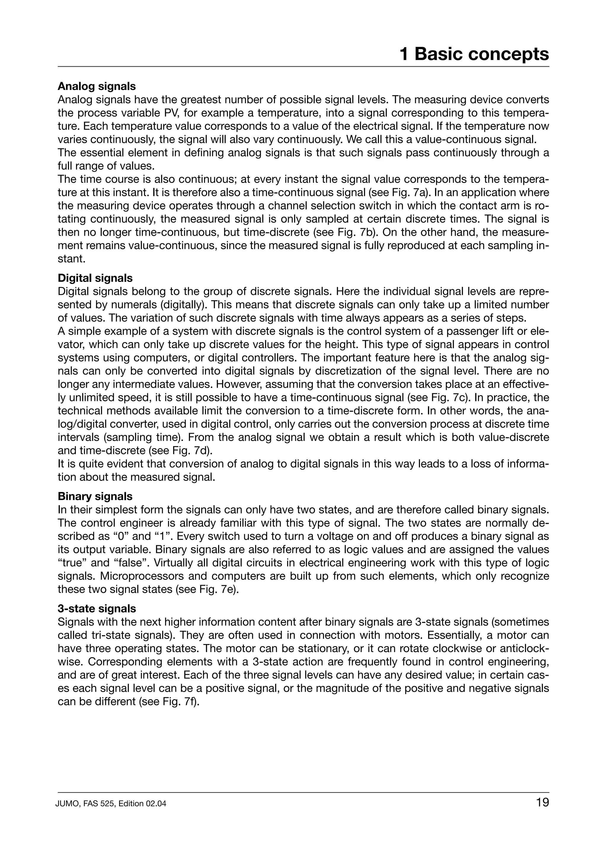 1 Basic concepts
Analog signals
Analog signals have the greatest number of possible signal levels. The measuring device converts
the process variable PV, for example a temperature, into a signal corresponding to this tempera-
ture. Each temperature value corresponds to a value of the electrical signal. If the temperature now
varies continuously, the signal will also vary continuously. We call this a value-continuous signal.
The essential element in defining analog signals is that such signals pass continuously through a
full range of values.
The time course is also continuous; at every instant the signal value corresponds to the tempera-
ture at this instant. It is therefore also a time-continuous signal (see Fig. 7a). In an application where
the measuring device operates through a channel selection switch in which the contact arm is ro-
tating continuously, the measured signal is only sampled at certain discrete times. The signal is
then no longer time-continuous, but time-discrete (see Fig. 7b). On the other hand, the measure-
ment remains value-continuous, since the measured signal is fully reproduced at each sampling in-
stant.
Digital signals
Digital signals belong to the group of discrete signals. Here the individual signal levels are repre-
sented by numerals (digitally). This means that discrete signals can only take up a limited number
of values. The variation of such discrete signals with time always appears as a series of steps.
A simple example of a system with discrete signals is the control system of a passenger lift or ele-
vator, which can only take up discrete values for the height. This type of signal appears in control
systems using computers, or digital controllers. The important feature here is that the analog sig-
nals can only be converted into digital signals by discretization of the signal level. There are no
longer any intermediate values. However, assuming that the conversion takes place at an effective-
ly unlimited speed, it is still possible to have a time-continuous signal (see Fig. 7c). In practice, the
technical methods available limit the conversion to a time-discrete form. In other words, the ana-
log/digital converter, used in digital control, only carries out the conversion process at discrete time
intervals (sampling time). From the analog signal we obtain a result which is both value-discrete
and time-discrete (see Fig. 7d).
It is quite evident that conversion of analog to digital signals in this way leads to a loss of informa-
tion about the measured signal.
Binary signals
In their simplest form the signals can only have two states, and are therefore called binary signals.
The control engineer is already familiar with this type of signal. The two states are normally de-
scribed as “0” and “1”. Every switch used to turn a voltage on and off produces a binary signal as
its output variable. Binary signals are also referred to as logic values and are assigned the values
“true” and “false”. Virtually all digital circuits in electrical engineering work with this type of logic
signals. Microprocessors and computers are built up from such elements, which only recognize
these two signal states (see Fig. 7e).
3-state signals
Signals with the next higher information content after binary signals are 3-state signals (sometimes
called tri-state signals). They are often used in connection with motors. Essentially, a motor can
have three operating states. The motor can be stationary, or it can rotate clockwise or anticlock-
wise. Corresponding elements with a 3-state action are frequently found in control engineering,
and are of great interest. Each of the three signal levels can have any desired value; in certain cas-
es each signal level can be a positive signal, or the magnitude of the positive and negative signals
can be different (see Fig. 7f).




JUMO, FAS 525, Edition 02.04                                                                           19
 