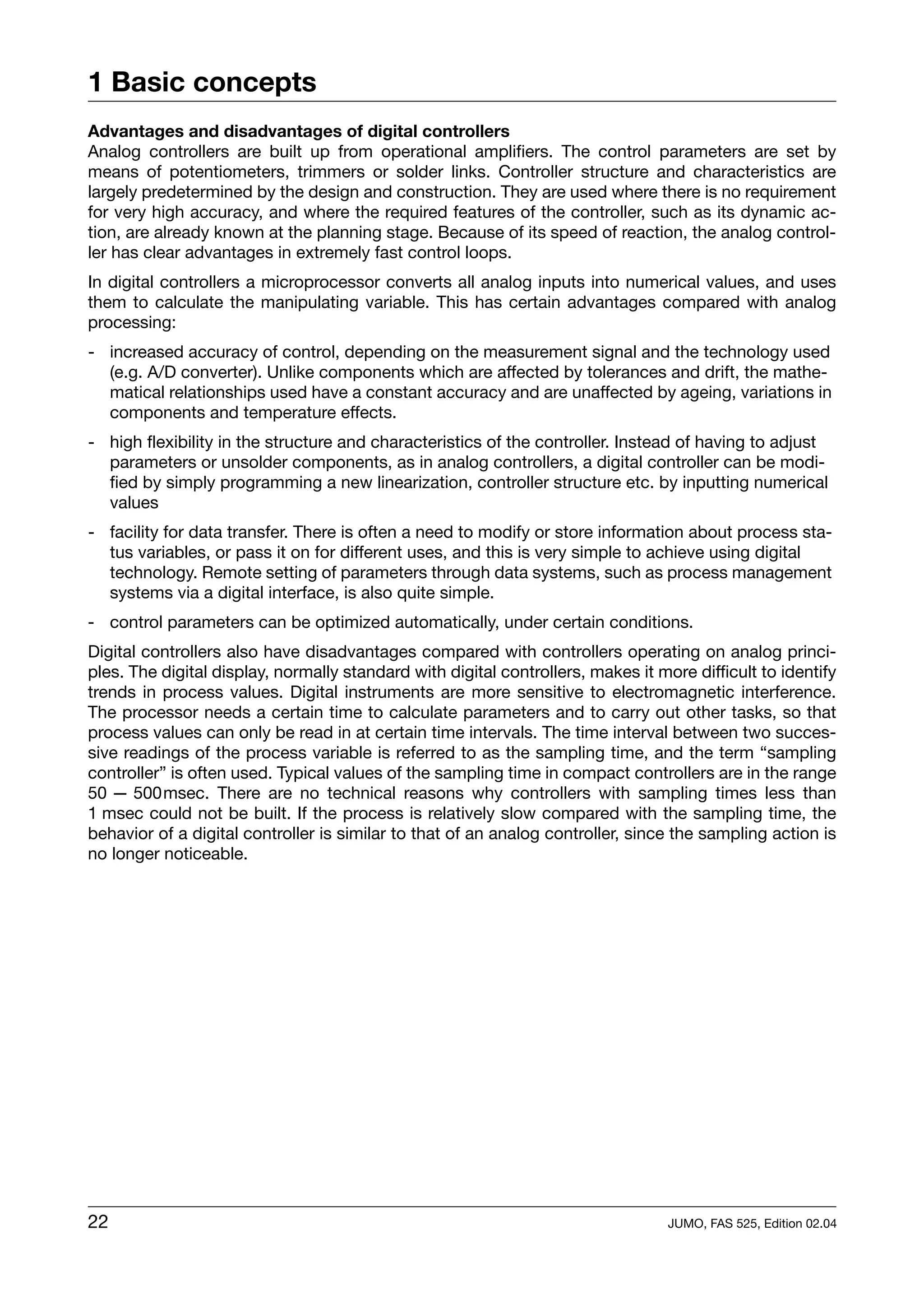 1 Basic concepts
Advantages and disadvantages of digital controllers
Analog controllers are built up from operational amplifiers. The control parameters are set by
means of potentiometers, trimmers or solder links. Controller structure and characteristics are
largely predetermined by the design and construction. They are used where there is no requirement
for very high accuracy, and where the required features of the controller, such as its dynamic ac-
tion, are already known at the planning stage. Because of its speed of reaction, the analog control-
ler has clear advantages in extremely fast control loops.
In digital controllers a microprocessor converts all analog inputs into numerical values, and uses
them to calculate the manipulating variable. This has certain advantages compared with analog
processing:
- increased accuracy of control, depending on the measurement signal and the technology used
  (e.g. A/D converter). Unlike components which are affected by tolerances and drift, the mathe-
  matical relationships used have a constant accuracy and are unaffected by ageing, variations in
  components and temperature effects.
- high flexibility in the structure and characteristics of the controller. Instead of having to adjust
  parameters or unsolder components, as in analog controllers, a digital controller can be modi-
  fied by simply programming a new linearization, controller structure etc. by inputting numerical
  values
- facility for data transfer. There is often a need to modify or store information about process sta-
  tus variables, or pass it on for different uses, and this is very simple to achieve using digital
  technology. Remote setting of parameters through data systems, such as process management
  systems via a digital interface, is also quite simple.
- control parameters can be optimized automatically, under certain conditions.
Digital controllers also have disadvantages compared with controllers operating on analog princi-
ples. The digital display, normally standard with digital controllers, makes it more difficult to identify
trends in process values. Digital instruments are more sensitive to electromagnetic interference.
The processor needs a certain time to calculate parameters and to carry out other tasks, so that
process values can only be read in at certain time intervals. The time interval between two succes-
sive readings of the process variable is referred to as the sampling time, and the term “sampling
controller” is often used. Typical values of the sampling time in compact controllers are in the range
50 — 500msec. There are no technical reasons why controllers with sampling times less than
1 msec could not be built. If the process is relatively slow compared with the sampling time, the
behavior of a digital controller is similar to that of an analog controller, since the sampling action is
no longer noticeable.




22                                                                                JUMO, FAS 525, Edition 02.04
 