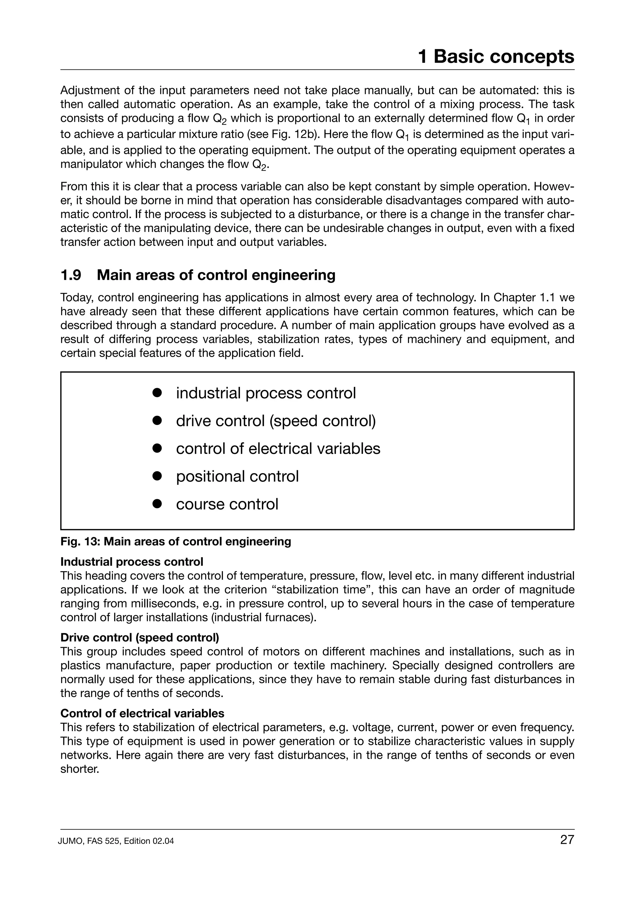 1 Basic concepts
Adjustment of the input parameters need not take place manually, but can be automated: this is
then called automatic operation. As an example, take the control of a mixing process. The task
consists of producing a flow Q2 which is proportional to an externally determined flow Q1 in order
to achieve a particular mixture ratio (see Fig. 12b). Here the flow Q1 is determined as the input vari-
able, and is applied to the operating equipment. The output of the operating equipment operates a
manipulator which changes the flow Q2.
From this it is clear that a process variable can also be kept constant by simple operation. Howev-
er, it should be borne in mind that operation has considerable disadvantages compared with auto-
matic control. If the process is subjected to a disturbance, or there is a change in the transfer char-
acteristic of the manipulating device, there can be undesirable changes in output, even with a fixed
transfer action between input and output variables.

1.9      Main areas of control engineering
Today, control engineering has applications in almost every area of technology. In Chapter 1.1 we
have already seen that these different applications have certain common features, which can be
described through a standard procedure. A number of main application groups have evolved as a
result of differing process variables, stabilization rates, types of machinery and equipment, and
certain special features of the application field.


                      ! industrial process control
                      ! drive control (speed control)
                      ! control of electrical variables
                      ! positional control
                      ! course control

Fig. 13: Main areas of control engineering
Industrial process control
This heading covers the control of temperature, pressure, flow, level etc. in many different industrial
applications. If we look at the criterion “stabilization time”, this can have an order of magnitude
ranging from milliseconds, e.g. in pressure control, up to several hours in the case of temperature
control of larger installations (industrial furnaces).
Drive control (speed control)
This group includes speed control of motors on different machines and installations, such as in
plastics manufacture, paper production or textile machinery. Specially designed controllers are
normally used for these applications, since they have to remain stable during fast disturbances in
the range of tenths of seconds.
Control of electrical variables
This refers to stabilization of electrical parameters, e.g. voltage, current, power or even frequency.
This type of equipment is used in power generation or to stabilize characteristic values in supply
networks. Here again there are very fast disturbances, in the range of tenths of seconds or even
shorter.




JUMO, FAS 525, Edition 02.04                                                                        27
 