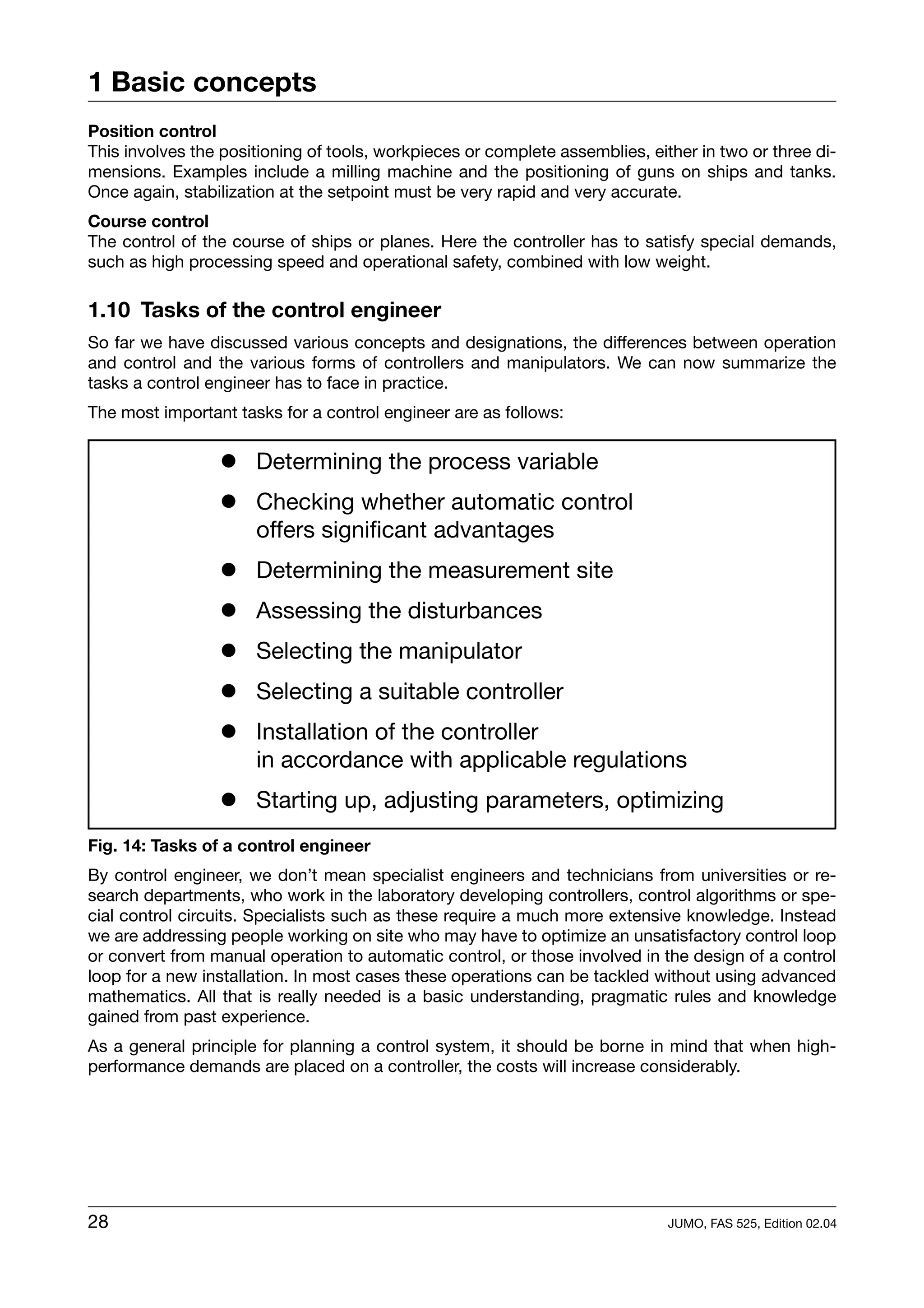 1 Basic concepts
Position control
This involves the positioning of tools, workpieces or complete assemblies, either in two or three di-
mensions. Examples include a milling machine and the positioning of guns on ships and tanks.
Once again, stabilization at the setpoint must be very rapid and very accurate.
Course control
The control of the course of ships or planes. Here the controller has to satisfy special demands,
such as high processing speed and operational safety, combined with low weight.

1.10 Tasks of the control engineer
So far we have discussed various concepts and designations, the differences between operation
and control and the various forms of controllers and manipulators. We can now summarize the
tasks a control engineer has to face in practice.
The most important tasks for a control engineer are as follows:

                 ! Determining the process variable
                 ! Checking whether automatic control
                   offers significant advantages
                 ! Determining the measurement site
                 ! Assessing the disturbances
                 ! Selecting the manipulator
                 ! Selecting a suitable controller
                 ! Installation of the controller
                   in accordance with applicable regulations
                 ! Starting up, adjusting parameters, optimizing
Fig. 14: Tasks of a control engineer
By control engineer, we don’t mean specialist engineers and technicians from universities or re-
search departments, who work in the laboratory developing controllers, control algorithms or spe-
cial control circuits. Specialists such as these require a much more extensive knowledge. Instead
we are addressing people working on site who may have to optimize an unsatisfactory control loop
or convert from manual operation to automatic control, or those involved in the design of a control
loop for a new installation. In most cases these operations can be tackled without using advanced
mathematics. All that is really needed is a basic understanding, pragmatic rules and knowledge
gained from past experience.
As a general principle for planning a control system, it should be borne in mind that when high-
performance demands are placed on a controller, the costs will increase considerably.




28                                                                            JUMO, FAS 525, Edition 02.04
 