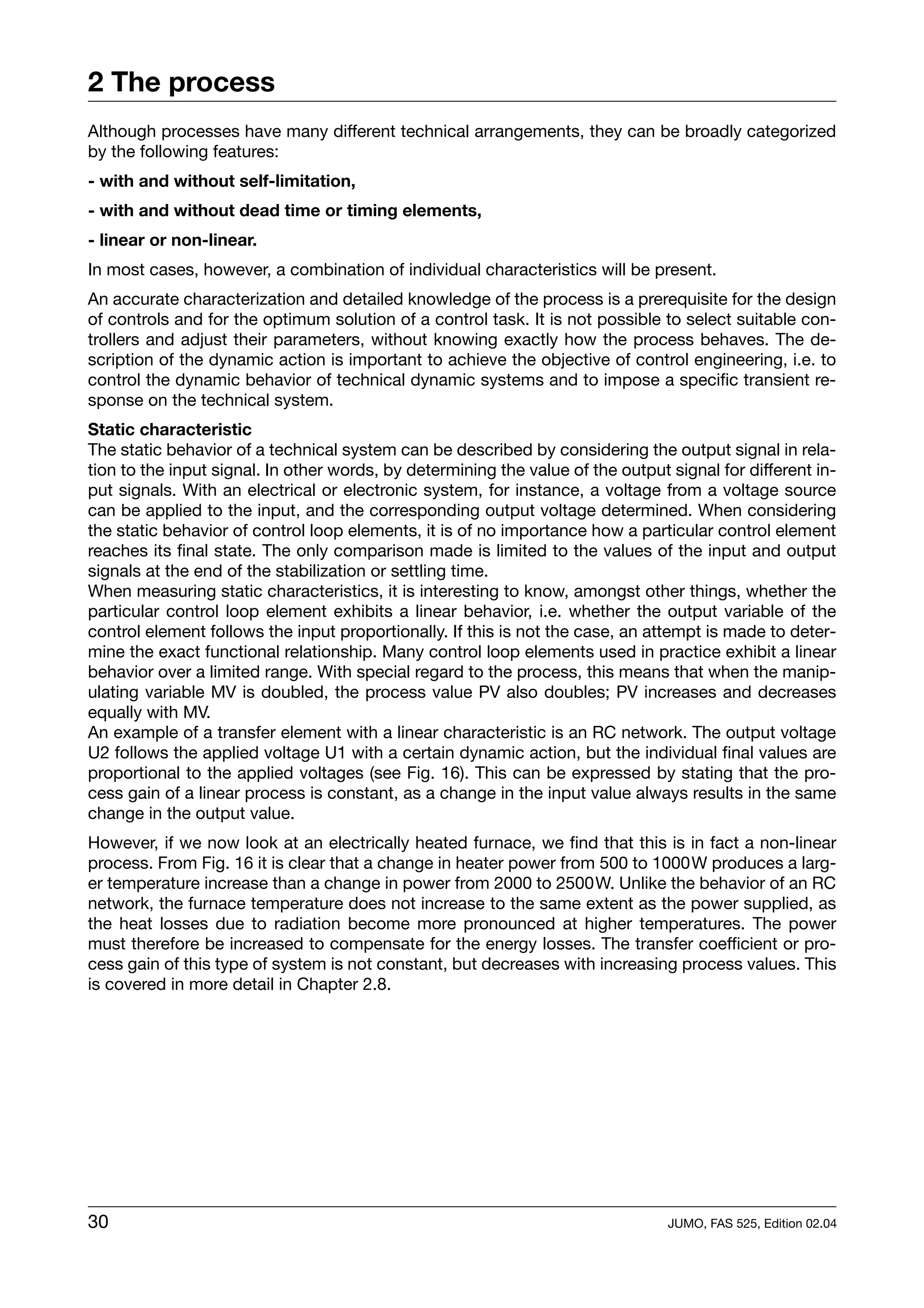 2 The process
Although processes have many different technical arrangements, they can be broadly categorized
by the following features:
- with and without self-limitation,
- with and without dead time or timing elements,
- linear or non-linear.
In most cases, however, a combination of individual characteristics will be present.
An accurate characterization and detailed knowledge of the process is a prerequisite for the design
of controls and for the optimum solution of a control task. It is not possible to select suitable con-
trollers and adjust their parameters, without knowing exactly how the process behaves. The de-
scription of the dynamic action is important to achieve the objective of control engineering, i.e. to
control the dynamic behavior of technical dynamic systems and to impose a specific transient re-
sponse on the technical system.
Static characteristic
The static behavior of a technical system can be described by considering the output signal in rela-
tion to the input signal. In other words, by determining the value of the output signal for different in-
put signals. With an electrical or electronic system, for instance, a voltage from a voltage source
can be applied to the input, and the corresponding output voltage determined. When considering
the static behavior of control loop elements, it is of no importance how a particular control element
reaches its final state. The only comparison made is limited to the values of the input and output
signals at the end of the stabilization or settling time.
When measuring static characteristics, it is interesting to know, amongst other things, whether the
particular control loop element exhibits a linear behavior, i.e. whether the output variable of the
control element follows the input proportionally. If this is not the case, an attempt is made to deter-
mine the exact functional relationship. Many control loop elements used in practice exhibit a linear
behavior over a limited range. With special regard to the process, this means that when the manip-
ulating variable MV is doubled, the process value PV also doubles; PV increases and decreases
equally with MV.
An example of a transfer element with a linear characteristic is an RC network. The output voltage
U2 follows the applied voltage U1 with a certain dynamic action, but the individual final values are
proportional to the applied voltages (see Fig. 16). This can be expressed by stating that the pro-
cess gain of a linear process is constant, as a change in the input value always results in the same
change in the output value.
However, if we now look at an electrically heated furnace, we find that this is in fact a non-linear
process. From Fig. 16 it is clear that a change in heater power from 500 to 1000W produces a larg-
er temperature increase than a change in power from 2000 to 2500W. Unlike the behavior of an RC
network, the furnace temperature does not increase to the same extent as the power supplied, as
the heat losses due to radiation become more pronounced at higher temperatures. The power
must therefore be increased to compensate for the energy losses. The transfer coefficient or pro-
cess gain of this type of system is not constant, but decreases with increasing process values. This
is covered in more detail in Chapter 2.8.




30                                                                               JUMO, FAS 525, Edition 02.04
 