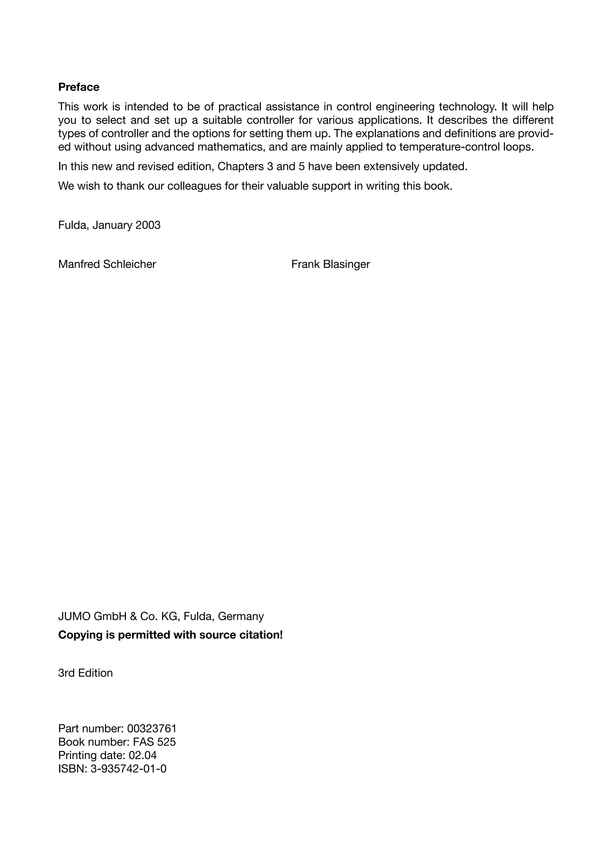 Preface
This work is intended to be of practical assistance in control engineering technology. It will help
you to select and set up a suitable controller for various applications. It describes the different
types of controller and the options for setting them up. The explanations and definitions are provid-
ed without using advanced mathematics, and are mainly applied to temperature-control loops.
In this new and revised edition, Chapters 3 and 5 have been extensively updated.
We wish to thank our colleagues for their valuable support in writing this book.


Fulda, January 2003


Manfred Schleicher                             Frank Blasinger




JUMO GmbH & Co. KG, Fulda, Germany
Copying is permitted with source citation!


3rd Edition



Part number: 00323761
Book number: FAS 525
Printing date: 02.04
ISBN: 3-935742-01-0
 
