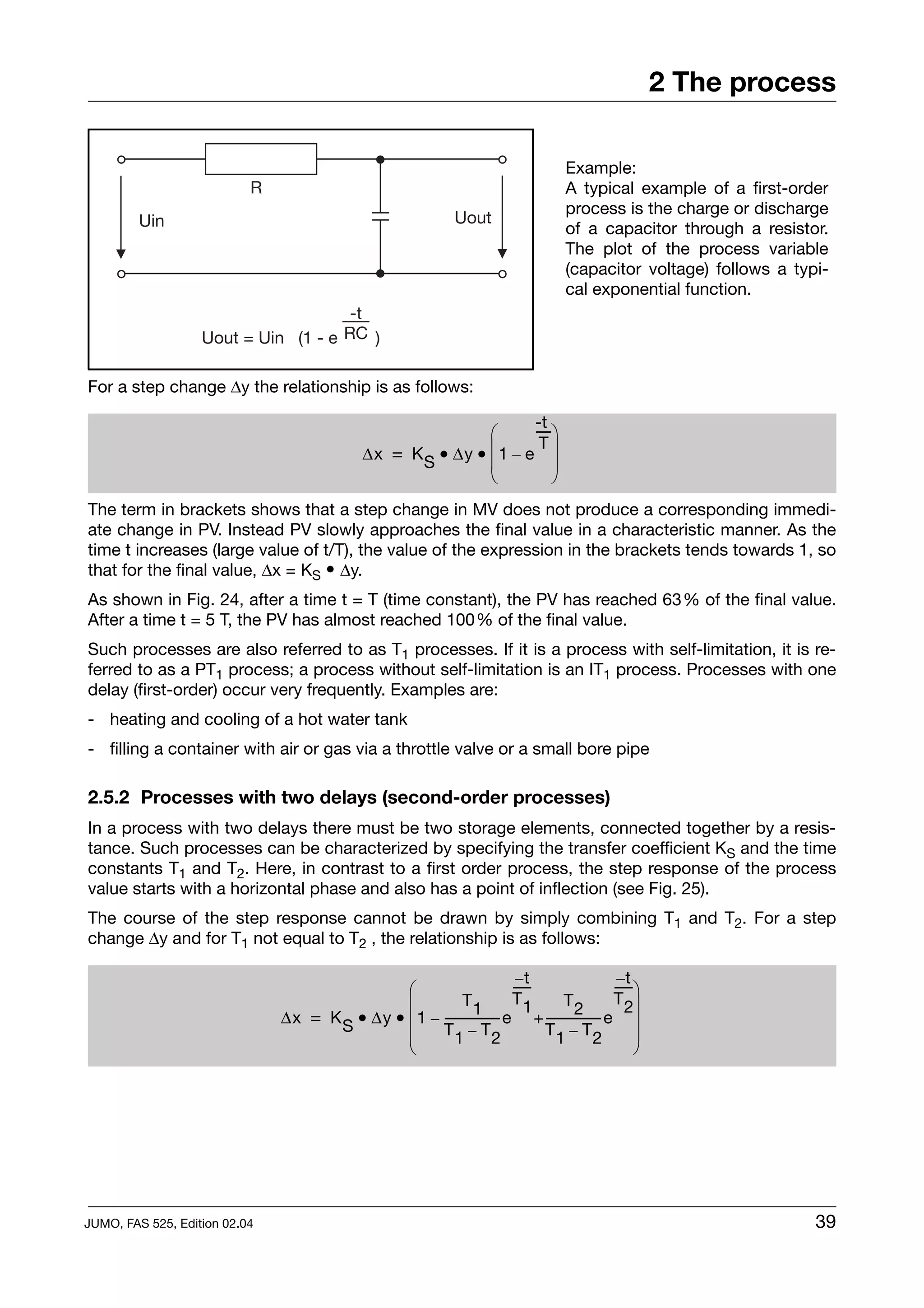 2 The process

                                                                                    Example:
                           R                                                        A typical example of a first-order
                                                                                    process is the charge or discharge
         Uin                                                   Uout
                                                                                    of a capacitor through a resistor.
                                                                                    The plot of the process variable
                                                                                    (capacitor voltage) follows a typi-
                                                                                    cal exponential function.
                                      -t
                   Uout = Uin (1 - e RC )


For a step change ∆y the relationship is as follows:

                                                                     -t
                                                              ⎛      ----⎞
                                                                        -
                                              ∆x = K S • ∆y • ⎜ 1 – e ⎟
                                                                      T
                                                              ⎜          ⎟
                                                              ⎝          ⎠
The term in brackets shows that a step change in MV does not produce a corresponding immedi-
ate change in PV. Instead PV slowly approaches the final value in a characteristic manner. As the
time t increases (large value of t/T), the value of the expression in the brackets tends towards 1, so
that for the final value, ∆x = KS • ∆y.
As shown in Fig. 24, after a time t = T (time constant), the PV has reached 63% of the final value.
After a time t = 5 T, the PV has almost reached 100% of the final value.
Such processes are also referred to as T1 processes. If it is a process with self-limitation, it is re-
ferred to as a PT1 process; a process without self-limitation is an IT1 process. Processes with one
delay (first-order) occur very frequently. Examples are:
- heating and cooling of a hot water tank
- filling a container with air or gas via a throttle valve or a small bore pipe

2.5.2 Processes with two delays (second-order processes)
In a process with two delays there must be two storage elements, connected together by a resis-
tance. Such processes can be characterized by specifying the transfer coefficient KS and the time
constants T1 and T2. Here, in contrast to a first order process, the step response of the process
value starts with a horizontal phase and also has a point of inflection (see Fig. 25).
The course of the step response cannot be drawn by simply combining T1 and T2. For a step
change ∆y and for T1 not equal to T2 , the relationship is as follows:

                                                                        –t                   –t
                                               ⎛                       -----
                                                                           -                -----⎞
                                                                                                -
                                               ⎜           T1          T1       T2          T 2⎟
                               ∆x = K S • ∆y • ⎜ 1 – ---------------- e + ---------------- e ⎟
                                                                    -                    -
                                               ⎜     T1 – T2                 T1 – T2             ⎟
                                               ⎝                                                 ⎠




JUMO, FAS 525, Edition 02.04                                                                                         39
 