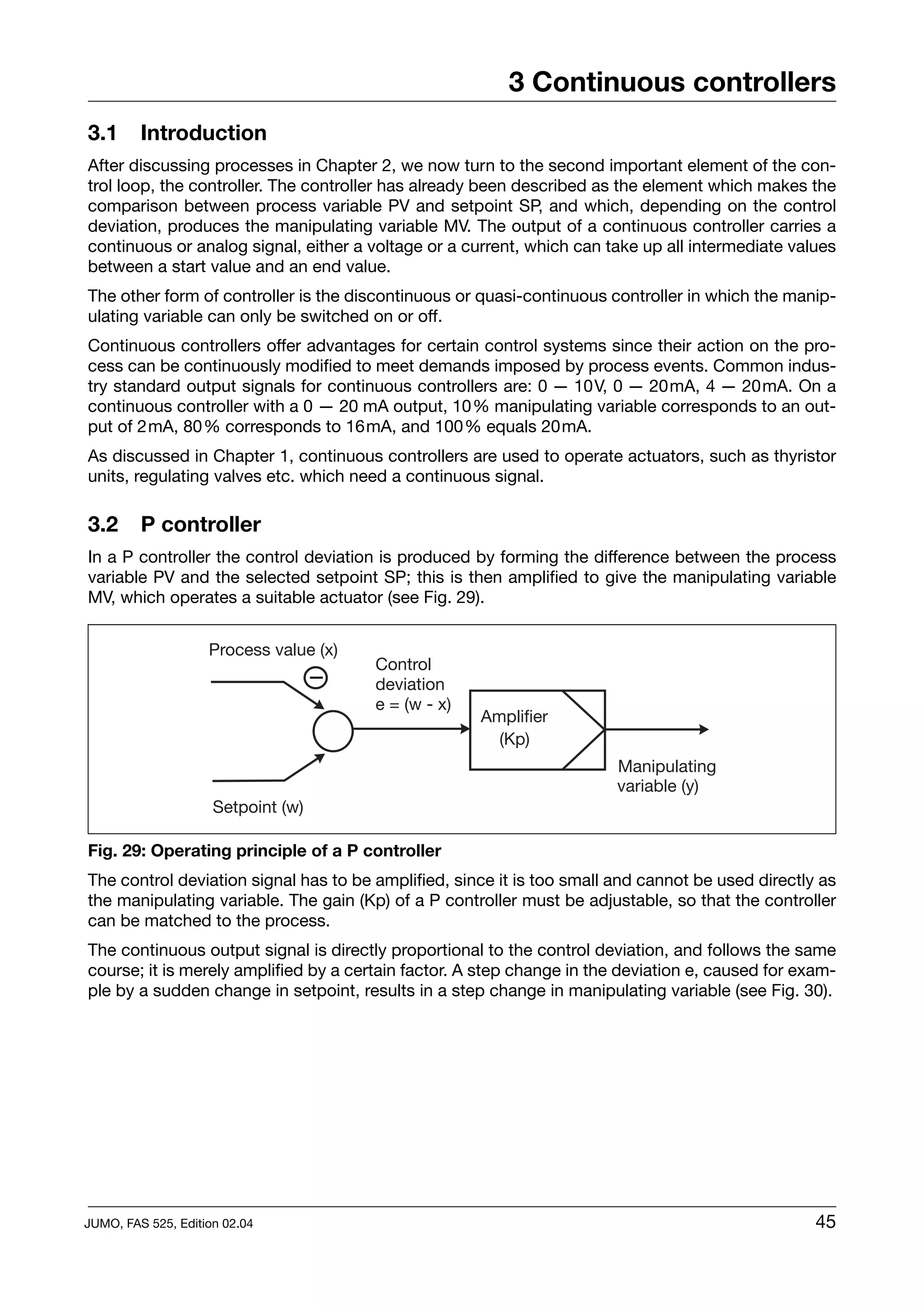 3 Continuous controllers
3.1      Introduction
After discussing processes in Chapter 2, we now turn to the second important element of the con-
trol loop, the controller. The controller has already been described as the element which makes the
comparison between process variable PV and setpoint SP, and which, depending on the control
deviation, produces the manipulating variable MV. The output of a continuous controller carries a
continuous or analog signal, either a voltage or a current, which can take up all intermediate values
between a start value and an end value.
The other form of controller is the discontinuous or quasi-continuous controller in which the manip-
ulating variable can only be switched on or off.
Continuous controllers offer advantages for certain control systems since their action on the pro-
cess can be continuously modified to meet demands imposed by process events. Common indus-
try standard output signals for continuous controllers are: 0 — 10V, 0 — 20mA, 4 — 20mA. On a
continuous controller with a 0 — 20 mA output, 10% manipulating variable corresponds to an out-
put of 2mA, 80% corresponds to 16mA, and 100% equals 20mA.
As discussed in Chapter 1, continuous controllers are used to operate actuators, such as thyristor
units, regulating valves etc. which need a continuous signal.

3.2      P controller
In a P controller the control deviation is produced by forming the difference between the process
variable PV and the selected setpoint SP; this is then amplified to give the manipulating variable
MV, which operates a suitable actuator (see Fig. 29).


                    Process value (x)
                                        Control
                                        deviation
                                        e = (w - x)
                                                      Amplifier
                                                        (Kp)
                                                                        Manipulating
                                                                        variable (y)
                     Setpoint (w)

Fig. 29: Operating principle of a P controller
The control deviation signal has to be amplified, since it is too small and cannot be used directly as
the manipulating variable. The gain (Kp) of a P controller must be adjustable, so that the controller
can be matched to the process.
The continuous output signal is directly proportional to the control deviation, and follows the same
course; it is merely amplified by a certain factor. A step change in the deviation e, caused for exam-
ple by a sudden change in setpoint, results in a step change in manipulating variable (see Fig. 30).




JUMO, FAS 525, Edition 02.04                                                                       45
 