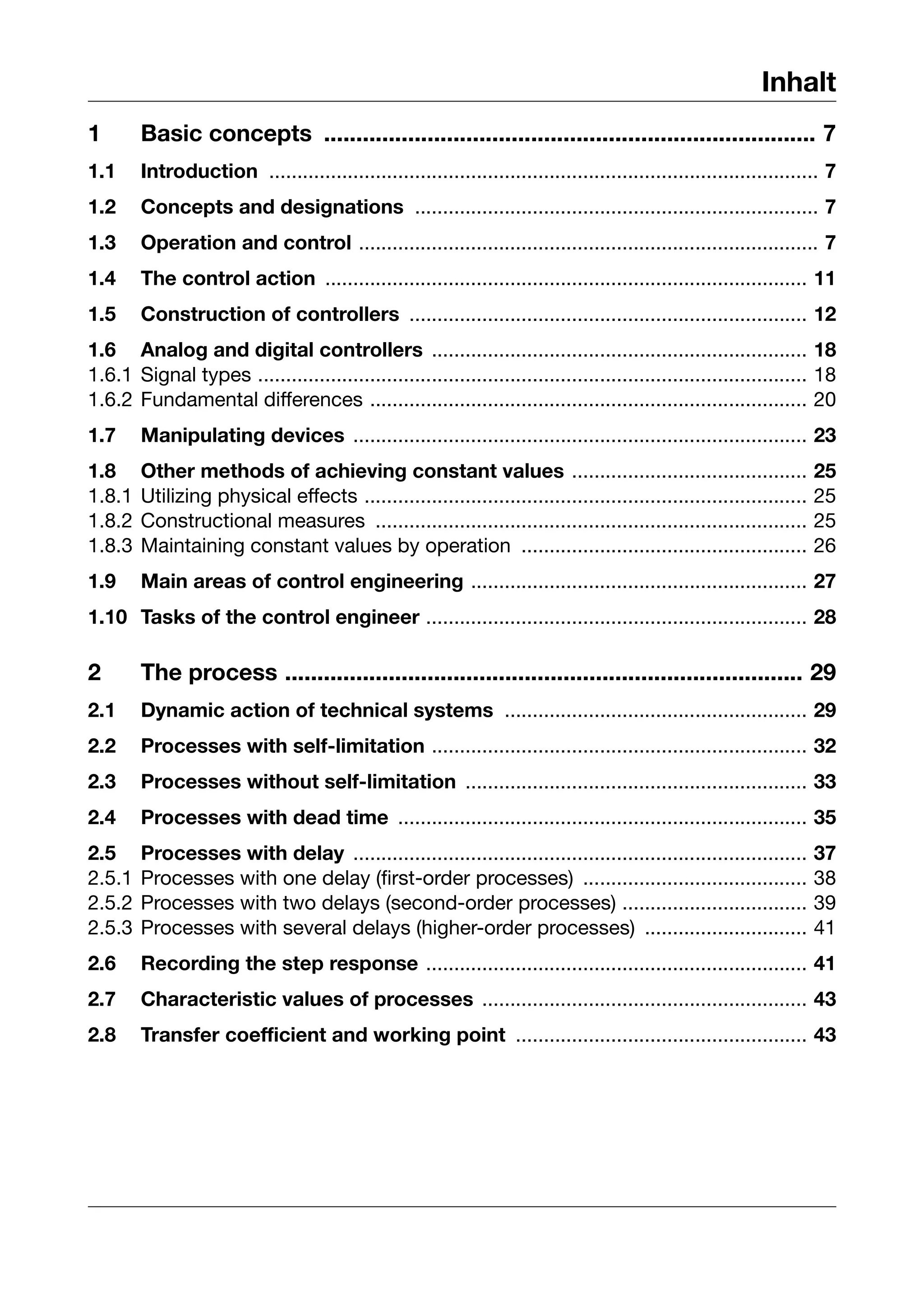 Inhalt
1       Basic concepts ............................................................................ 7
1.1     Introduction .................................................................................................. 7
1.2     Concepts and designations ........................................................................ 7
1.3     Operation and control .................................................................................. 7
1.4     The control action ...................................................................................... 11
1.5     Construction of controllers ....................................................................... 12
1.6 Analog and digital controllers ................................................................... 18
1.6.1 Signal types .................................................................................................. 18
1.6.2 Fundamental differences .............................................................................. 20
1.7     Manipulating devices ................................................................................. 23
1.8     Other methods of achieving constant values ..........................................                        25
1.8.1   Utilizing physical effects ...............................................................................   25
1.8.2   Constructional measures .............................................................................        25
1.8.3   Maintaining constant values by operation ...................................................                 26
1.9     Main areas of control engineering ............................................................ 27
1.10 Tasks of the control engineer .................................................................... 28

2       The process ................................................................................ 29
2.1     Dynamic action of technical systems ...................................................... 29
2.2     Processes with self-limitation ................................................................... 32
2.3     Processes without self-limitation ............................................................. 33
2.4     Processes with dead time ......................................................................... 35
2.5     Processes with delay .................................................................................       37
2.5.1   Processes with one delay (first-order processes) ........................................                    38
2.5.2   Processes with two delays (second-order processes) .................................                         39
2.5.3   Processes with several delays (higher-order processes) .............................                         41
2.6     Recording the step response .................................................................... 41
2.7     Characteristic values of processes .......................................................... 43
2.8     Transfer coefficient and working point .................................................... 43
 