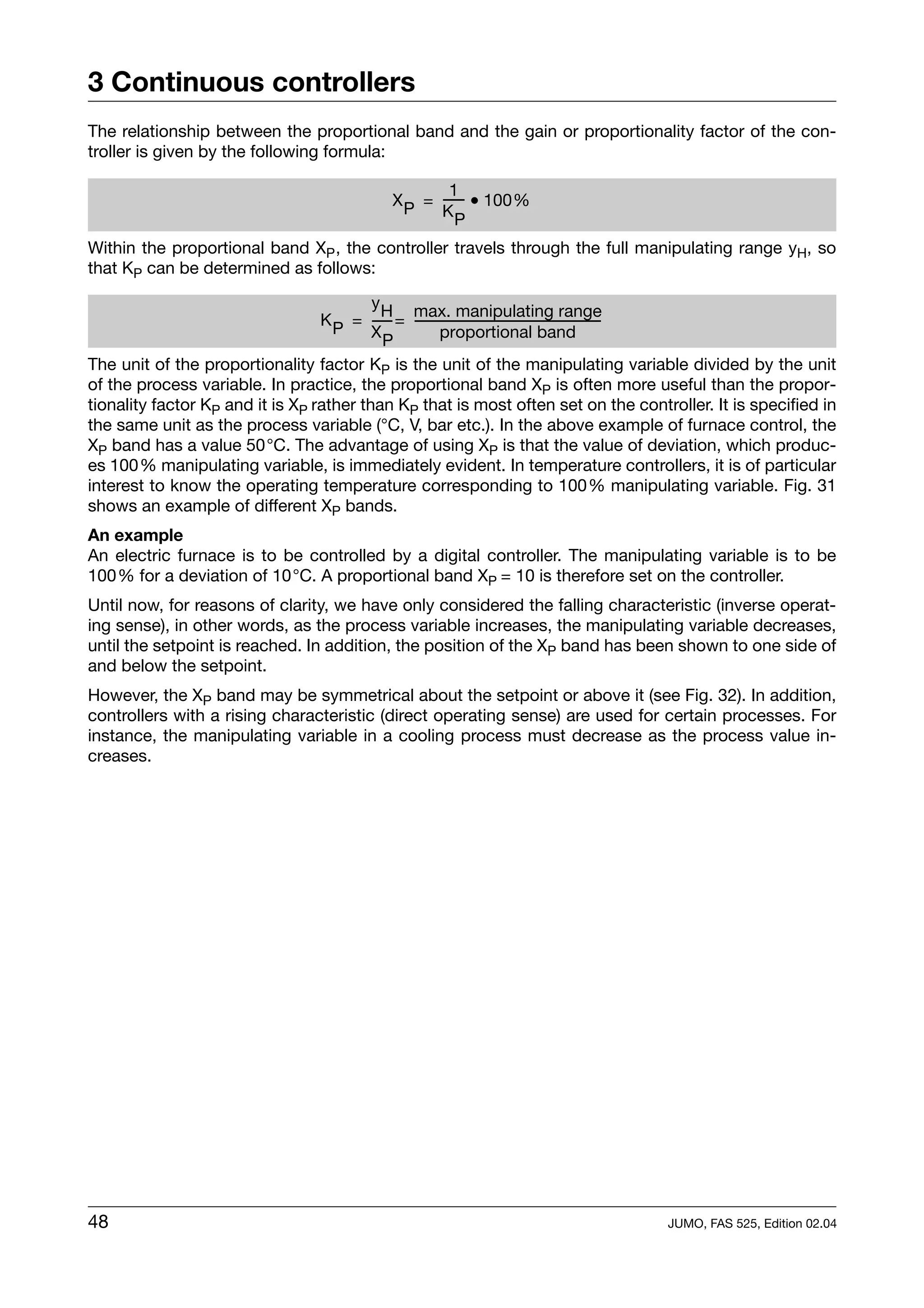 3 Continuous controllers
The relationship between the proportional band and the gain or proportionality factor of the con-
troller is given by the following formula:

                                                   1
                                           X P = ----- • 100%
                                                     -
                                                 KP

Within the proportional band XP , the controller travels through the full manipulating range yH, so
that KP can be determined as follows:

                                          y H max. manipulating range
                                  K P = ----- = -------------------------------------------------------
                                            -                                                         -
                                          XP            proportional band
The unit of the proportionality factor KP is the unit of the manipulating variable divided by the unit
of the process variable. In practice, the proportional band XP is often more useful than the propor-
tionality factor KP and it is XP rather than KP that is most often set on the controller. It is specified in
the same unit as the process variable (°C, V, bar etc.). In the above example of furnace control, the
XP band has a value 50°C. The advantage of using XP is that the value of deviation, which produc-
es 100% manipulating variable, is immediately evident. In temperature controllers, it is of particular
interest to know the operating temperature corresponding to 100% manipulating variable. Fig. 31
shows an example of different XP bands.
An example
An electric furnace is to be controlled by a digital controller. The manipulating variable is to be
100% for a deviation of 10°C. A proportional band XP = 10 is therefore set on the controller.
Until now, for reasons of clarity, we have only considered the falling characteristic (inverse operat-
ing sense), in other words, as the process variable increases, the manipulating variable decreases,
until the setpoint is reached. In addition, the position of the XP band has been shown to one side of
and below the setpoint.
However, the XP band may be symmetrical about the setpoint or above it (see Fig. 32). In addition,
controllers with a rising characteristic (direct operating sense) are used for certain processes. For
instance, the manipulating variable in a cooling process must decrease as the process value in-
creases.




48                                                                                 JUMO, FAS 525, Edition 02.04
 