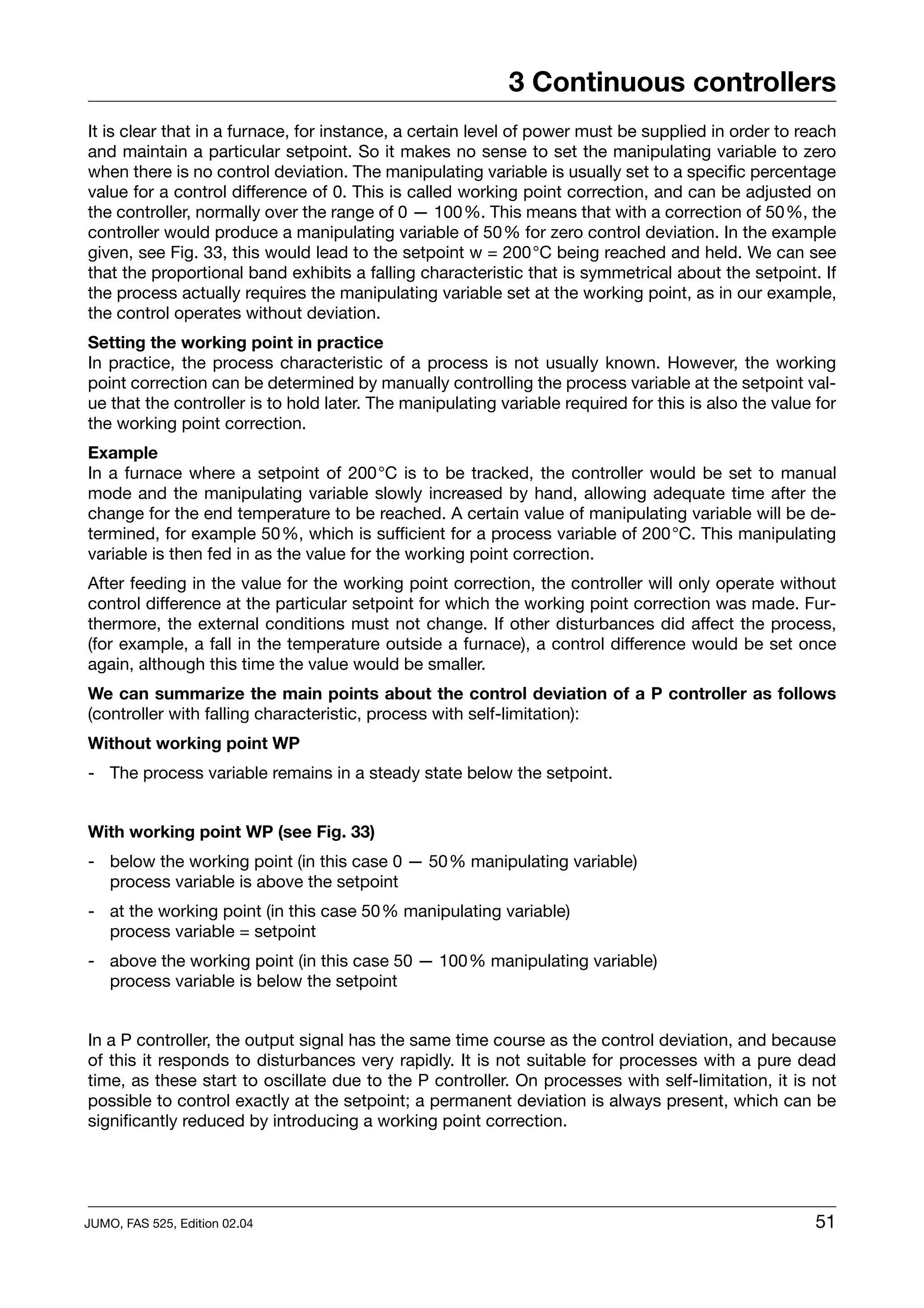 3 Continuous controllers
It is clear that in a furnace, for instance, a certain level of power must be supplied in order to reach
and maintain a particular setpoint. So it makes no sense to set the manipulating variable to zero
when there is no control deviation. The manipulating variable is usually set to a specific percentage
value for a control difference of 0. This is called working point correction, and can be adjusted on
the controller, normally over the range of 0 — 100%. This means that with a correction of 50%, the
controller would produce a manipulating variable of 50% for zero control deviation. In the example
given, see Fig. 33, this would lead to the setpoint w = 200°C being reached and held. We can see
that the proportional band exhibits a falling characteristic that is symmetrical about the setpoint. If
the process actually requires the manipulating variable set at the working point, as in our example,
the control operates without deviation.
Setting the working point in practice
In practice, the process characteristic of a process is not usually known. However, the working
point correction can be determined by manually controlling the process variable at the setpoint val-
ue that the controller is to hold later. The manipulating variable required for this is also the value for
the working point correction.
Example
In a furnace where a setpoint of 200°C is to be tracked, the controller would be set to manual
mode and the manipulating variable slowly increased by hand, allowing adequate time after the
change for the end temperature to be reached. A certain value of manipulating variable will be de-
termined, for example 50%, which is sufficient for a process variable of 200°C. This manipulating
variable is then fed in as the value for the working point correction.
After feeding in the value for the working point correction, the controller will only operate without
control difference at the particular setpoint for which the working point correction was made. Fur-
thermore, the external conditions must not change. If other disturbances did affect the process,
(for example, a fall in the temperature outside a furnace), a control difference would be set once
again, although this time the value would be smaller.
We can summarize the main points about the control deviation of a P controller as follows
(controller with falling characteristic, process with self-limitation):
Without working point WP
- The process variable remains in a steady state below the setpoint.


With working point WP (see Fig. 33)
- below the working point (in this case 0 — 50% manipulating variable)
  process variable is above the setpoint
- at the working point (in this case 50% manipulating variable)
  process variable = setpoint
- above the working point (in this case 50 — 100% manipulating variable)
  process variable is below the setpoint


In a P controller, the output signal has the same time course as the control deviation, and because
of this it responds to disturbances very rapidly. It is not suitable for processes with a pure dead
time, as these start to oscillate due to the P controller. On processes with self-limitation, it is not
possible to control exactly at the setpoint; a permanent deviation is always present, which can be
significantly reduced by introducing a working point correction.




JUMO, FAS 525, Edition 02.04                                                                           51
 