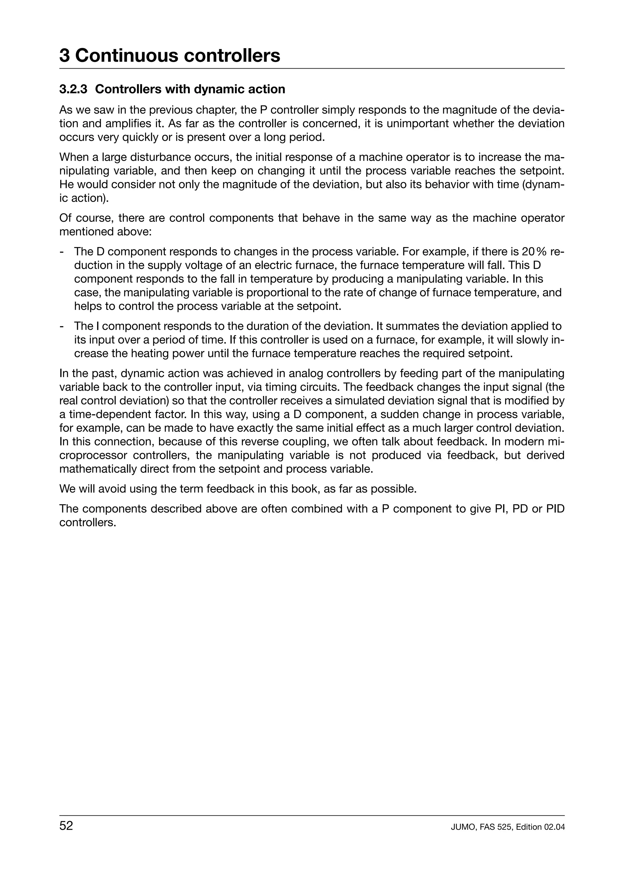 3 Continuous controllers
3.2.3 Controllers with dynamic action
As we saw in the previous chapter, the P controller simply responds to the magnitude of the devia-
tion and amplifies it. As far as the controller is concerned, it is unimportant whether the deviation
occurs very quickly or is present over a long period.
When a large disturbance occurs, the initial response of a machine operator is to increase the ma-
nipulating variable, and then keep on changing it until the process variable reaches the setpoint.
He would consider not only the magnitude of the deviation, but also its behavior with time (dynam-
ic action).
Of course, there are control components that behave in the same way as the machine operator
mentioned above:
- The D component responds to changes in the process variable. For example, if there is 20% re-
  duction in the supply voltage of an electric furnace, the furnace temperature will fall. This D
  component responds to the fall in temperature by producing a manipulating variable. In this
  case, the manipulating variable is proportional to the rate of change of furnace temperature, and
  helps to control the process variable at the setpoint.
- The I component responds to the duration of the deviation. It summates the deviation applied to
  its input over a period of time. If this controller is used on a furnace, for example, it will slowly in-
  crease the heating power until the furnace temperature reaches the required setpoint.
In the past, dynamic action was achieved in analog controllers by feeding part of the manipulating
variable back to the controller input, via timing circuits. The feedback changes the input signal (the
real control deviation) so that the controller receives a simulated deviation signal that is modified by
a time-dependent factor. In this way, using a D component, a sudden change in process variable,
for example, can be made to have exactly the same initial effect as a much larger control deviation.
In this connection, because of this reverse coupling, we often talk about feedback. In modern mi-
croprocessor controllers, the manipulating variable is not produced via feedback, but derived
mathematically direct from the setpoint and process variable.
We will avoid using the term feedback in this book, as far as possible.
The components described above are often combined with a P component to give PI, PD or PID
controllers.




52                                                                                JUMO, FAS 525, Edition 02.04
 
