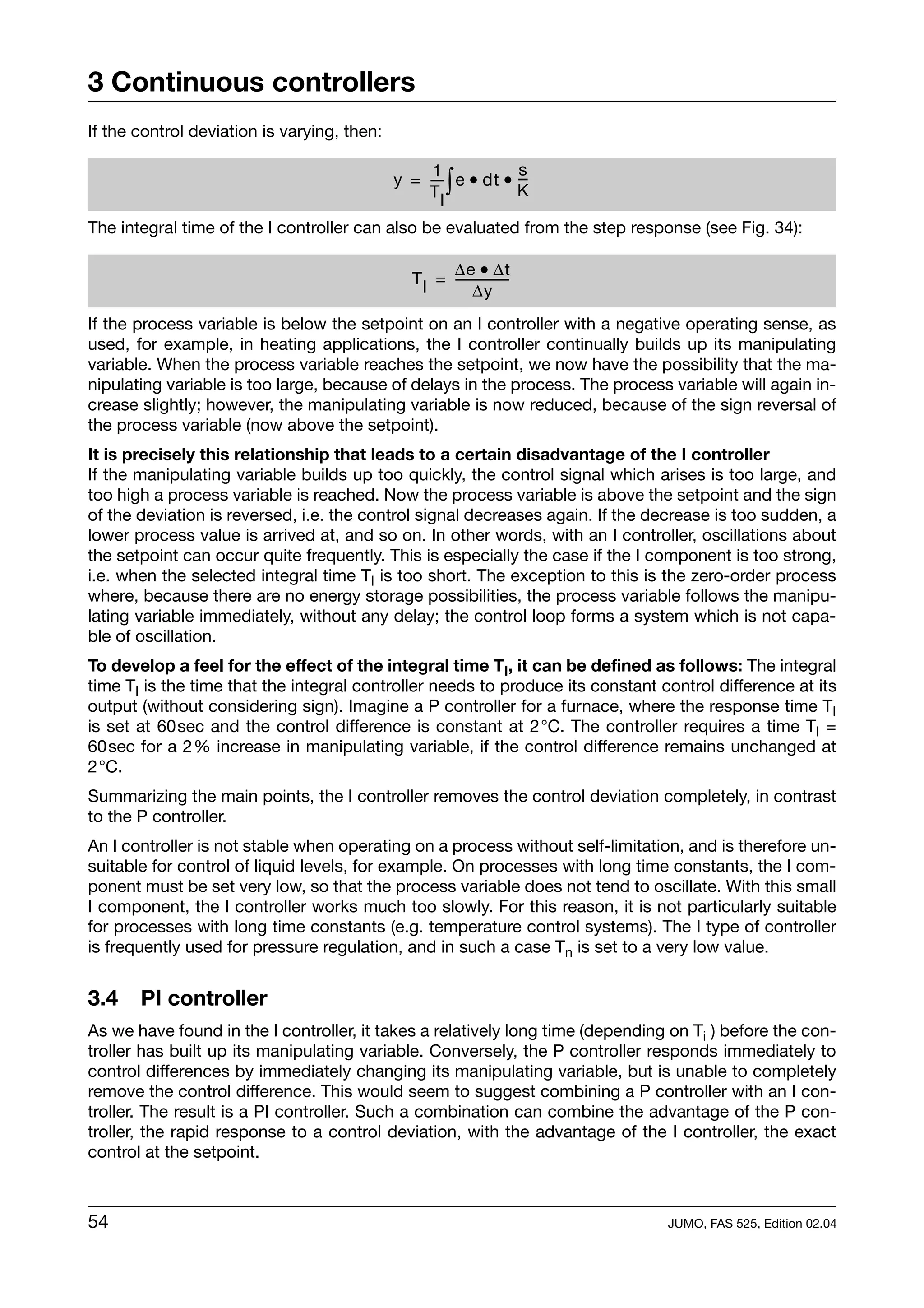 3 Continuous controllers
If the control deviation is varying, then:

                                                  1           s
                                                 TI
                                                   -  ∫
                                             y = --- e • dt • --
                                                              K
                                                               -

The integral time of the I controller can also be evaluated from the step response (see Fig. 34):

                                                     ∆e • ∆t
                                               T I = -----------------
                                                           ∆y
If the process variable is below the setpoint on an I controller with a negative operating sense, as
used, for example, in heating applications, the I controller continually builds up its manipulating
variable. When the process variable reaches the setpoint, we now have the possibility that the ma-
nipulating variable is too large, because of delays in the process. The process variable will again in-
crease slightly; however, the manipulating variable is now reduced, because of the sign reversal of
the process variable (now above the setpoint).
It is precisely this relationship that leads to a certain disadvantage of the I controller
If the manipulating variable builds up too quickly, the control signal which arises is too large, and
too high a process variable is reached. Now the process variable is above the setpoint and the sign
of the deviation is reversed, i.e. the control signal decreases again. If the decrease is too sudden, a
lower process value is arrived at, and so on. In other words, with an I controller, oscillations about
the setpoint can occur quite frequently. This is especially the case if the I component is too strong,
i.e. when the selected integral time TI is too short. The exception to this is the zero-order process
where, because there are no energy storage possibilities, the process variable follows the manipu-
lating variable immediately, without any delay; the control loop forms a system which is not capa-
ble of oscillation.
To develop a feel for the effect of the integral time TI, it can be defined as follows: The integral
time TI is the time that the integral controller needs to produce its constant control difference at its
output (without considering sign). Imagine a P controller for a furnace, where the response time TI
is set at 60sec and the control difference is constant at 2°C. The controller requires a time TI =
60sec for a 2% increase in manipulating variable, if the control difference remains unchanged at
2°C.
Summarizing the main points, the I controller removes the control deviation completely, in contrast
to the P controller.
An I controller is not stable when operating on a process without self-limitation, and is therefore un-
suitable for control of liquid levels, for example. On processes with long time constants, the I com-
ponent must be set very low, so that the process variable does not tend to oscillate. With this small
I component, the I controller works much too slowly. For this reason, it is not particularly suitable
for processes with long time constants (e.g. temperature control systems). The I type of controller
is frequently used for pressure regulation, and in such a case Tn is set to a very low value.


3.4    PI controller
As we have found in the I controller, it takes a relatively long time (depending on Ti ) before the con-
troller has built up its manipulating variable. Conversely, the P controller responds immediately to
control differences by immediately changing its manipulating variable, but is unable to completely
remove the control difference. This would seem to suggest combining a P controller with an I con-
troller. The result is a PI controller. Such a combination can combine the advantage of the P con-
troller, the rapid response to a control deviation, with the advantage of the I controller, the exact
control at the setpoint.



54                                                                              JUMO, FAS 525, Edition 02.04
 