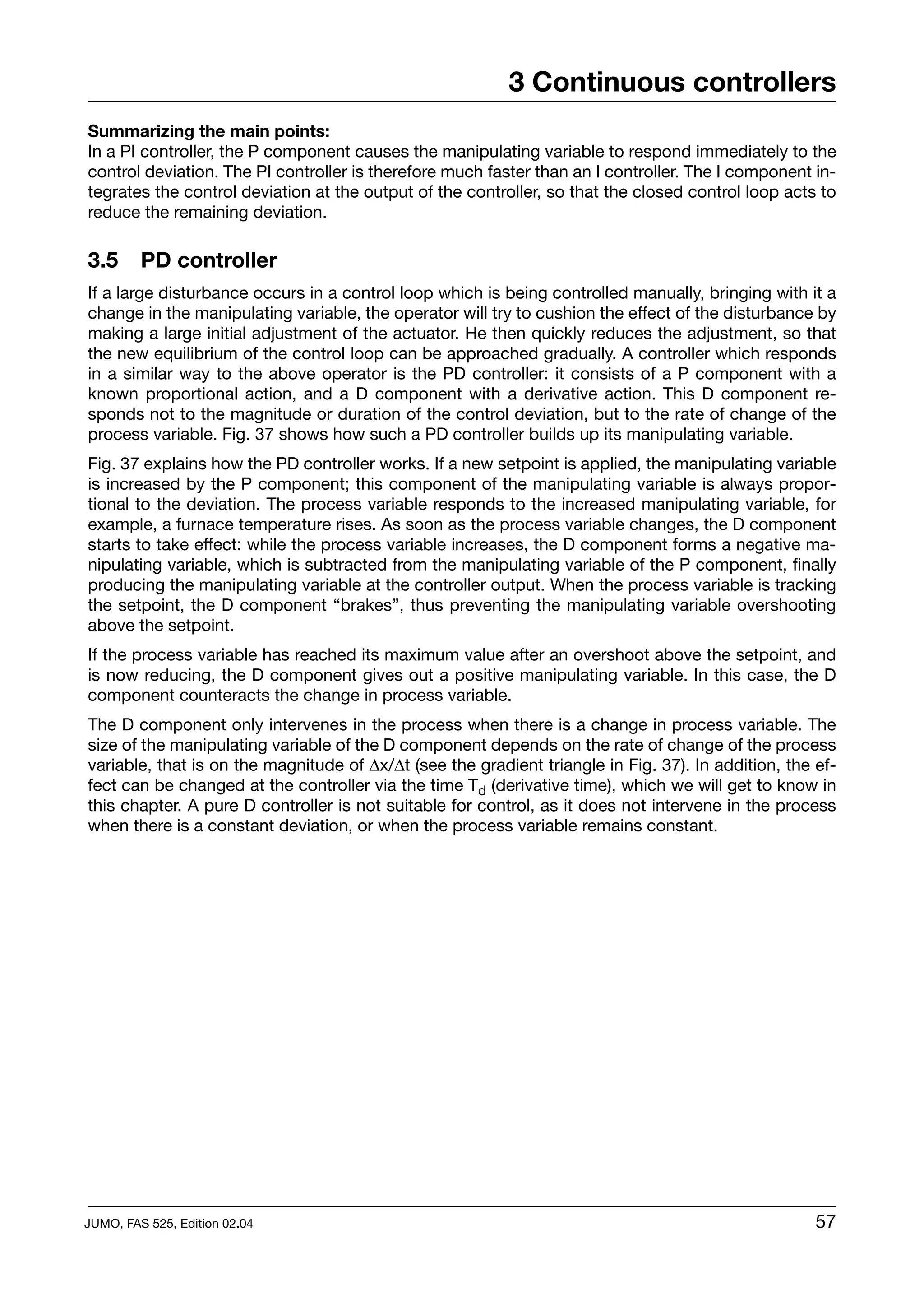 3 Continuous controllers
Summarizing the main points:
In a PI controller, the P component causes the manipulating variable to respond immediately to the
control deviation. The PI controller is therefore much faster than an I controller. The I component in-
tegrates the control deviation at the output of the controller, so that the closed control loop acts to
reduce the remaining deviation.

3.5      PD controller
If a large disturbance occurs in a control loop which is being controlled manually, bringing with it a
change in the manipulating variable, the operator will try to cushion the effect of the disturbance by
making a large initial adjustment of the actuator. He then quickly reduces the adjustment, so that
the new equilibrium of the control loop can be approached gradually. A controller which responds
in a similar way to the above operator is the PD controller: it consists of a P component with a
known proportional action, and a D component with a derivative action. This D component re-
sponds not to the magnitude or duration of the control deviation, but to the rate of change of the
process variable. Fig. 37 shows how such a PD controller builds up its manipulating variable.
Fig. 37 explains how the PD controller works. If a new setpoint is applied, the manipulating variable
is increased by the P component; this component of the manipulating variable is always propor-
tional to the deviation. The process variable responds to the increased manipulating variable, for
example, a furnace temperature rises. As soon as the process variable changes, the D component
starts to take effect: while the process variable increases, the D component forms a negative ma-
nipulating variable, which is subtracted from the manipulating variable of the P component, finally
producing the manipulating variable at the controller output. When the process variable is tracking
the setpoint, the D component “brakes”, thus preventing the manipulating variable overshooting
above the setpoint.
If the process variable has reached its maximum value after an overshoot above the setpoint, and
is now reducing, the D component gives out a positive manipulating variable. In this case, the D
component counteracts the change in process variable.
The D component only intervenes in the process when there is a change in process variable. The
size of the manipulating variable of the D component depends on the rate of change of the process
variable, that is on the magnitude of ∆x/∆t (see the gradient triangle in Fig. 37). In addition, the ef-
fect can be changed at the controller via the time Td (derivative time), which we will get to know in
this chapter. A pure D controller is not suitable for control, as it does not intervene in the process
when there is a constant deviation, or when the process variable remains constant.




JUMO, FAS 525, Edition 02.04                                                                         57
 