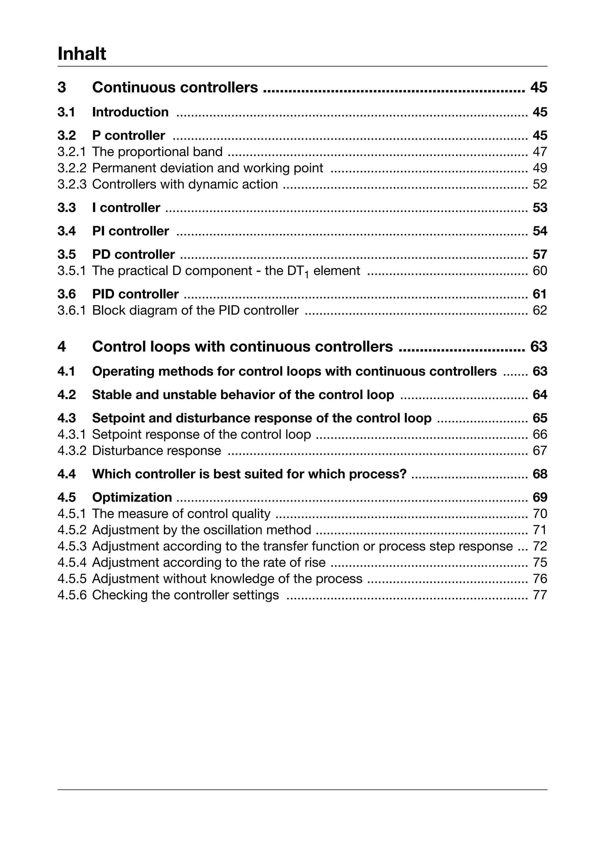 Inhalt
3       Continuous controllers .............................................................. 45
3.1     Introduction ................................................................................................ 45
3.2     P controller .................................................................................................   45
3.2.1   The proportional band ..................................................................................         47
3.2.2   Permanent deviation and working point ......................................................                     49
3.2.3   Controllers with dynamic action ...................................................................              52
3.3     I controller ................................................................................................... 53
3.4     PI controller ................................................................................................ 54
3.5 PD controller ............................................................................................... 57
3.5.1 The practical D component - the DT1 element ............................................ 60
3.6 PID controller .............................................................................................. 61
3.6.1 Block diagram of the PID controller ............................................................. 62

4       Control loops with continuous controllers .............................. 63
4.1     Operating methods for control loops with continuous controllers ....... 63
4.2     Stable and unstable behavior of the control loop ................................... 64
4.3 Setpoint and disturbance response of the control loop ......................... 65
4.3.1 Setpoint response of the control loop .......................................................... 66
4.3.2 Disturbance response .................................................................................. 67
4.4     Which controller is best suited for which process? ................................ 68
4.5     Optimization ................................................................................................    69
4.5.1   The measure of control quality .....................................................................             70
4.5.2   Adjustment by the oscillation method ..........................................................                  71
4.5.3   Adjustment according to the transfer function or process step response ...                                       72
4.5.4   Adjustment according to the rate of rise ......................................................                  75
4.5.5   Adjustment without knowledge of the process ............................................                         76
4.5.6   Checking the controller settings ..................................................................              77
 