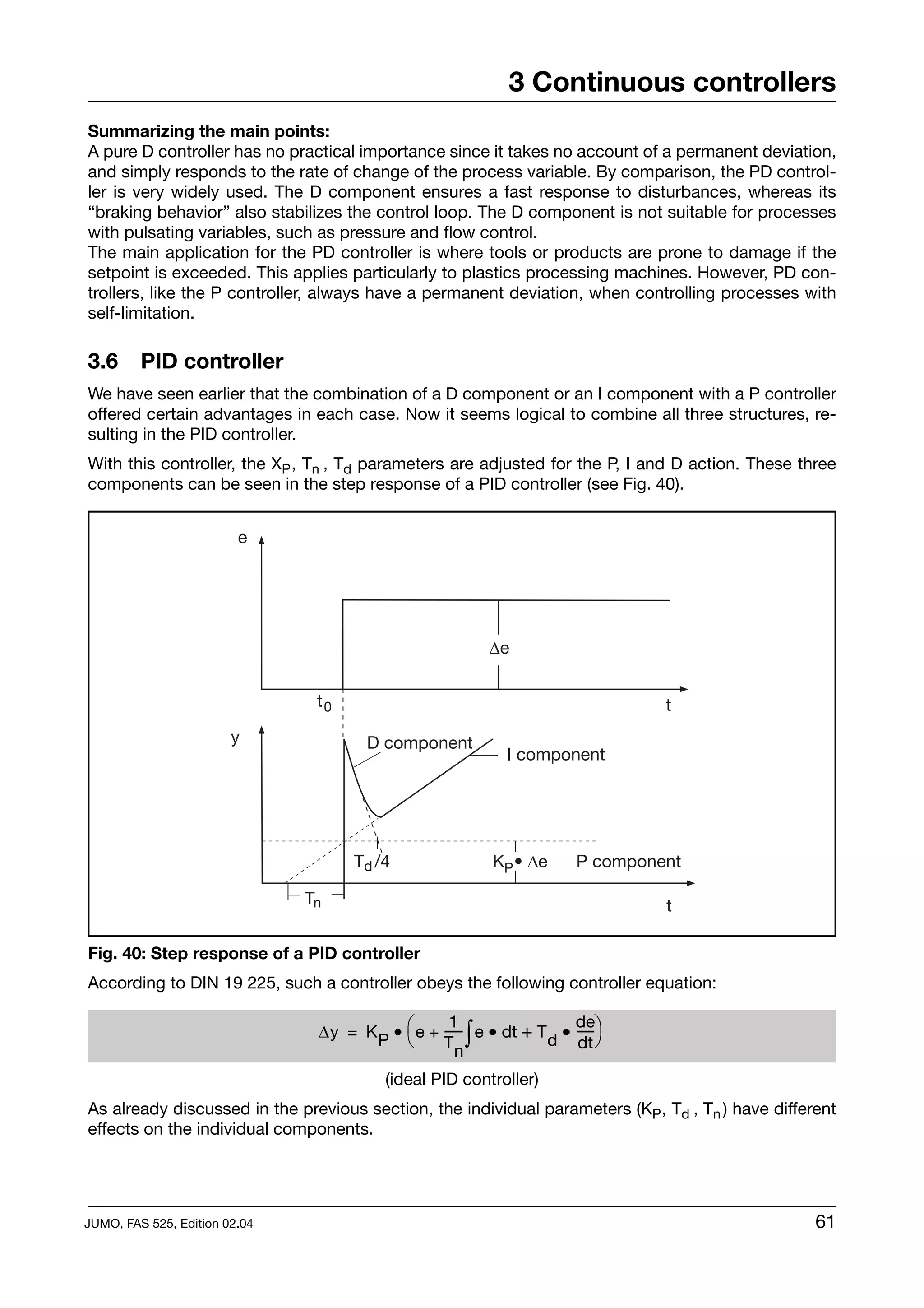 3 Continuous controllers
Summarizing the main points:
A pure D controller has no practical importance since it takes no account of a permanent deviation,
and simply responds to the rate of change of the process variable. By comparison, the PD control-
ler is very widely used. The D component ensures a fast response to disturbances, whereas its
“braking behavior” also stabilizes the control loop. The D component is not suitable for processes
with pulsating variables, such as pressure and flow control.
The main application for the PD controller is where tools or products are prone to damage if the
setpoint is exceeded. This applies particularly to plastics processing machines. However, PD con-
trollers, like the P controller, always have a permanent deviation, when controlling processes with
self-limitation.

3.6      PID controller
We have seen earlier that the combination of a D component or an I component with a P controller
offered certain advantages in each case. Now it seems logical to combine all three structures, re-
sulting in the PID controller.
With this controller, the XP , Tn , Td parameters are adjusted for the P, I and D action. These three
components can be seen in the step response of a PID controller (see Fig. 40).


                         e




                                                          De


                                t0                                               t
                        y              D component
                                                             I component




                                     Td /4                 KP • De      P component

                               Tn                                                t

Fig. 40: Step response of a PID controller
According to DIN 19 225, such a controller obeys the following controller equation:

                                ∆y = K P • ⎛ e + ----- e • dt + T d • ---- ⎞
                                                   1                  de
                                           ⎝     Tn
                                                     -∫                  -
                                                                       dt ⎠

                                          (ideal PID controller)
As already discussed in the previous section, the individual parameters (KP , Td , Tn ) have different
effects on the individual components.




JUMO, FAS 525, Edition 02.04                                                                       61
 