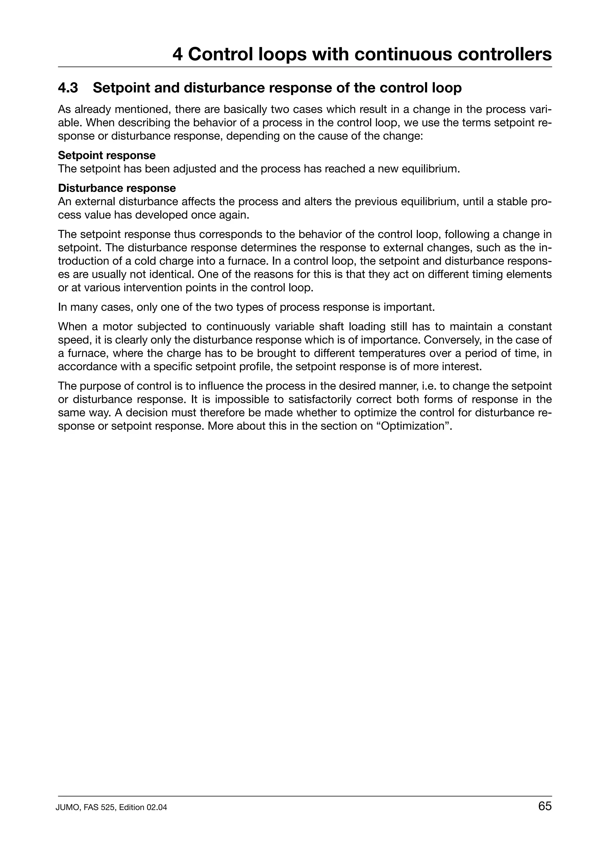 4 Control loops with continuous controllers
4.3      Setpoint and disturbance response of the control loop
As already mentioned, there are basically two cases which result in a change in the process vari-
able. When describing the behavior of a process in the control loop, we use the terms setpoint re-
sponse or disturbance response, depending on the cause of the change:
Setpoint response
The setpoint has been adjusted and the process has reached a new equilibrium.
Disturbance response
An external disturbance affects the process and alters the previous equilibrium, until a stable pro-
cess value has developed once again.
The setpoint response thus corresponds to the behavior of the control loop, following a change in
setpoint. The disturbance response determines the response to external changes, such as the in-
troduction of a cold charge into a furnace. In a control loop, the setpoint and disturbance respons-
es are usually not identical. One of the reasons for this is that they act on different timing elements
or at various intervention points in the control loop.
In many cases, only one of the two types of process response is important.
When a motor subjected to continuously variable shaft loading still has to maintain a constant
speed, it is clearly only the disturbance response which is of importance. Conversely, in the case of
a furnace, where the charge has to be brought to different temperatures over a period of time, in
accordance with a specific setpoint profile, the setpoint response is of more interest.
The purpose of control is to influence the process in the desired manner, i.e. to change the setpoint
or disturbance response. It is impossible to satisfactorily correct both forms of response in the
same way. A decision must therefore be made whether to optimize the control for disturbance re-
sponse or setpoint response. More about this in the section on “Optimization”.




JUMO, FAS 525, Edition 02.04                                                                        65
 