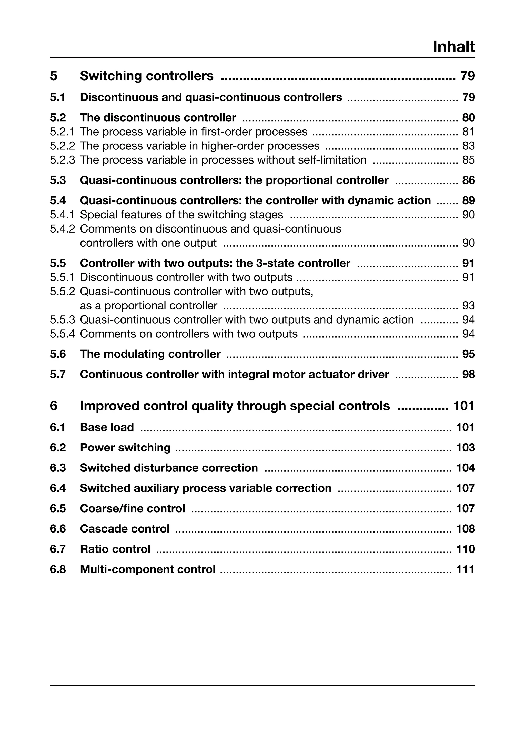 Inhalt
5       Switching controllers ................................................................ 79
5.1     Discontinuous and quasi-continuous controllers ................................... 79
5.2     The discontinuous controller ....................................................................           80
5.2.1   The process variable in first-order processes ..............................................                81
5.2.2   The process variable in higher-order processes ..........................................                   83
5.2.3   The process variable in processes without self-limitation ...........................                       85
5.3     Quasi-continuous controllers: the proportional controller .................... 86
5.4 Quasi-continuous controllers: the controller with dynamic action ....... 89
5.4.1 Special features of the switching stages ..................................................... 90
5.4.2 Comments on discontinuous and quasi-continuous
      controllers with one output .......................................................................... 90
5.5 Controller with two outputs: the 3-state controller ................................                            91
5.5.1 Discontinuous controller with two outputs ...................................................                 91
5.5.2 Quasi-continuous controller with two outputs,
      as a proportional controller ..........................................................................       93
5.5.3 Quasi-continuous controller with two outputs and dynamic action ............                                  94
5.5.4 Comments on controllers with two outputs .................................................                    94
5.6     The modulating controller ......................................................................... 95
5.7     Continuous controller with integral motor actuator driver .................... 98

6       Improved control quality through special controls .............. 101
6.1     Base load .................................................................................................. 101
6.2     Power switching ....................................................................................... 103
6.3     Switched disturbance correction ........................................................... 104
6.4     Switched auxiliary process variable correction .................................... 107
6.5     Coarse/fine control .................................................................................. 107
6.6     Cascade control ....................................................................................... 108
6.7     Ratio control ............................................................................................. 110
6.8     Multi-component control ......................................................................... 111
 