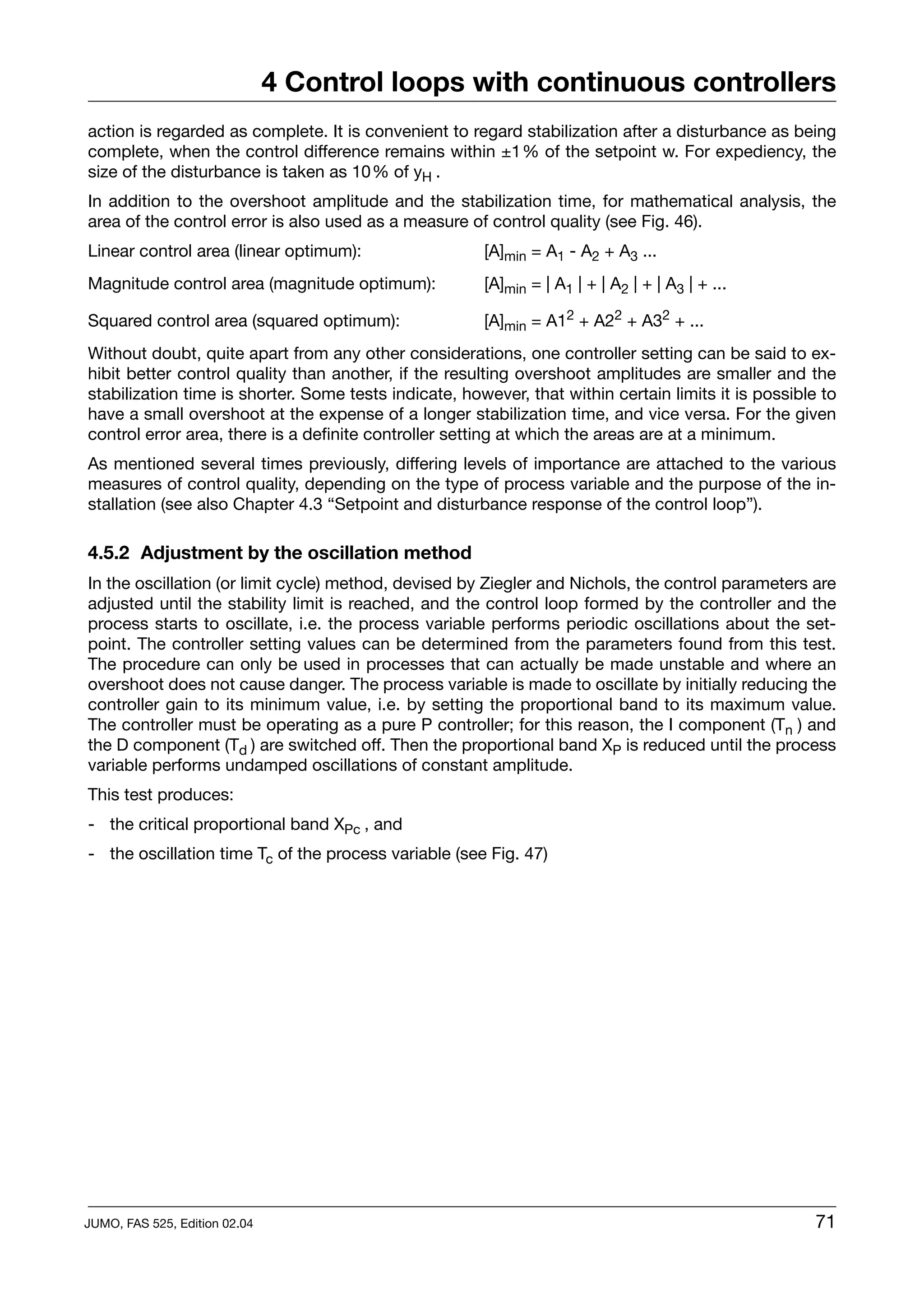 4 Control loops with continuous controllers
action is regarded as complete. It is convenient to regard stabilization after a disturbance as being
complete, when the control difference remains within ±1% of the setpoint w. For expediency, the
size of the disturbance is taken as 10% of yH .
In addition to the overshoot amplitude and the stabilization time, for mathematical analysis, the
area of the control error is also used as a measure of control quality (see Fig. 46).
Linear control area (linear optimum):                  [A]min = A1 - A2 + A3 ...
Magnitude control area (magnitude optimum):            [A]min = | A1 | + | A2 | + | A3 | + ...

Squared control area (squared optimum):                [A]min = A12 + A22 + A32 + ...
Without doubt, quite apart from any other considerations, one controller setting can be said to ex-
hibit better control quality than another, if the resulting overshoot amplitudes are smaller and the
stabilization time is shorter. Some tests indicate, however, that within certain limits it is possible to
have a small overshoot at the expense of a longer stabilization time, and vice versa. For the given
control error area, there is a definite controller setting at which the areas are at a minimum.
As mentioned several times previously, differing levels of importance are attached to the various
measures of control quality, depending on the type of process variable and the purpose of the in-
stallation (see also Chapter 4.3 “Setpoint and disturbance response of the control loop”).

4.5.2 Adjustment by the oscillation method
In the oscillation (or limit cycle) method, devised by Ziegler and Nichols, the control parameters are
adjusted until the stability limit is reached, and the control loop formed by the controller and the
process starts to oscillate, i.e. the process variable performs periodic oscillations about the set-
point. The controller setting values can be determined from the parameters found from this test.
The procedure can only be used in processes that can actually be made unstable and where an
overshoot does not cause danger. The process variable is made to oscillate by initially reducing the
controller gain to its minimum value, i.e. by setting the proportional band to its maximum value.
The controller must be operating as a pure P controller; for this reason, the I component (Tn ) and
the D component (Td ) are switched off. Then the proportional band XP is reduced until the process
variable performs undamped oscillations of constant amplitude.
This test produces:
- the critical proportional band XPc , and
- the oscillation time Tc of the process variable (see Fig. 47)




JUMO, FAS 525, Edition 02.04                                                                          71
 