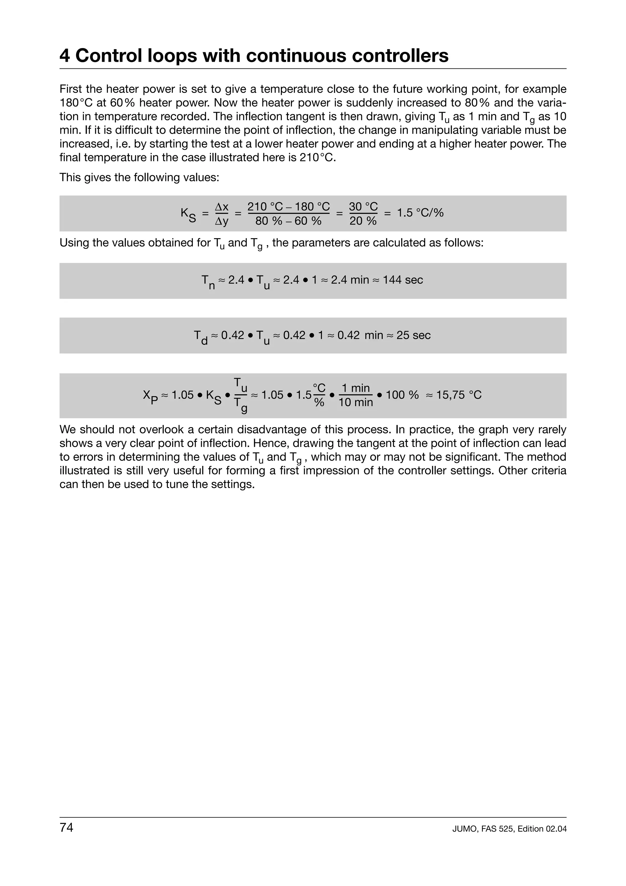 4 Control loops with continuous controllers
First the heater power is set to give a temperature close to the future working point, for example
180°C at 60% heater power. Now the heater power is suddenly increased to 80% and the varia-
tion in temperature recorded. The inflection tangent is then drawn, giving Tu as 1 min and Tg as 10
min. If it is difficult to determine the point of inflection, the change in manipulating variable must be
increased, i.e. by starting the test at a lower heater power and ending at a higher heater power. The
final temperature in the case illustrated here is 210°C.
This gives the following values:

                               ∆x      210 °C – 180 °C                       30 °C
                         K S = ----- = ----------------------------------- = ----------- = 1.5 °C/%
                                   -                                     -             -
                               ∆y         80 % – 60 %                        20 %
Using the values obtained for Tu and Tg , the parameters are calculated as follows:


                              T n ≈ 2.4 • T u ≈ 2.4 • 1 ≈ 2.4 min ≈ 144 sec



                            T d ≈ 0.42 • T u ≈ 0.42 • 1 ≈ 0.42 min ≈ 25 sec



                                    Tu                 °C 1 min
                 X P ≈ 1.05 • K S • ----- ≈ 1.05 • 1.5 ---- • -------------- • 100 % ≈ 15,75 °C
                                        -                 -                -
                                    Tg                 % 10 min

We should not overlook a certain disadvantage of this process. In practice, the graph very rarely
shows a very clear point of inflection. Hence, drawing the tangent at the point of inflection can lead
to errors in determining the values of Tu and Tg , which may or may not be significant. The method
illustrated is still very useful for forming a first impression of the controller settings. Other criteria
can then be used to tune the settings.




74                                                                                                    JUMO, FAS 525, Edition 02.04
 