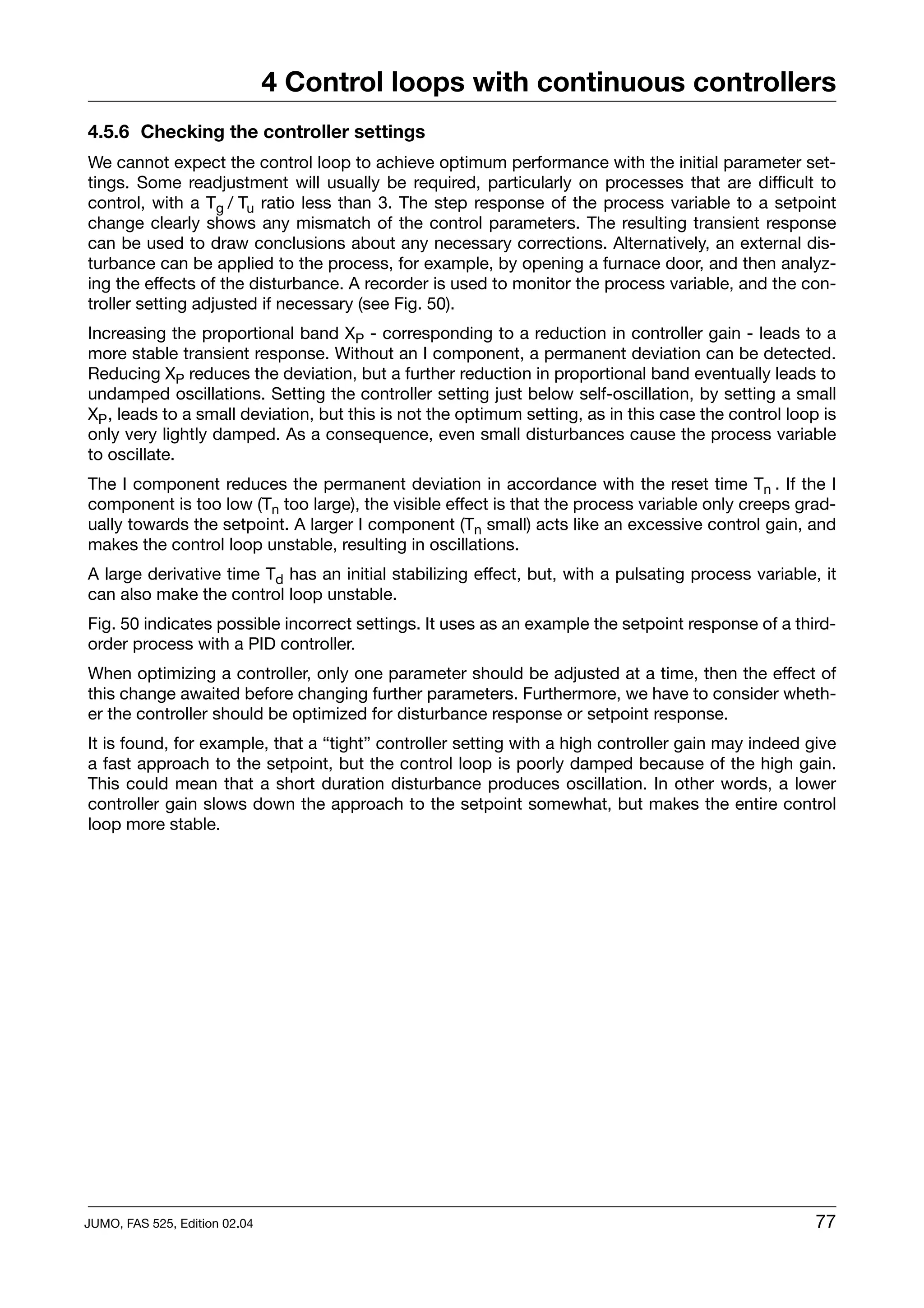 4 Control loops with continuous controllers
4.5.6 Checking the controller settings
We cannot expect the control loop to achieve optimum performance with the initial parameter set-
tings. Some readjustment will usually be required, particularly on processes that are difficult to
control, with a Tg / Tu ratio less than 3. The step response of the process variable to a setpoint
change clearly shows any mismatch of the control parameters. The resulting transient response
can be used to draw conclusions about any necessary corrections. Alternatively, an external dis-
turbance can be applied to the process, for example, by opening a furnace door, and then analyz-
ing the effects of the disturbance. A recorder is used to monitor the process variable, and the con-
troller setting adjusted if necessary (see Fig. 50).
Increasing the proportional band XP - corresponding to a reduction in controller gain - leads to a
more stable transient response. Without an I component, a permanent deviation can be detected.
Reducing XP reduces the deviation, but a further reduction in proportional band eventually leads to
undamped oscillations. Setting the controller setting just below self-oscillation, by setting a small
XP , leads to a small deviation, but this is not the optimum setting, as in this case the control loop is
only very lightly damped. As a consequence, even small disturbances cause the process variable
to oscillate.
The I component reduces the permanent deviation in accordance with the reset time Tn . If the I
component is too low (Tn too large), the visible effect is that the process variable only creeps grad-
ually towards the setpoint. A larger I component (Tn small) acts like an excessive control gain, and
makes the control loop unstable, resulting in oscillations.
A large derivative time Td has an initial stabilizing effect, but, with a pulsating process variable, it
can also make the control loop unstable.
Fig. 50 indicates possible incorrect settings. It uses as an example the setpoint response of a third-
order process with a PID controller.
When optimizing a controller, only one parameter should be adjusted at a time, then the effect of
this change awaited before changing further parameters. Furthermore, we have to consider wheth-
er the controller should be optimized for disturbance response or setpoint response.
It is found, for example, that a “tight” controller setting with a high controller gain may indeed give
a fast approach to the setpoint, but the control loop is poorly damped because of the high gain.
This could mean that a short duration disturbance produces oscillation. In other words, a lower
controller gain slows down the approach to the setpoint somewhat, but makes the entire control
loop more stable.




JUMO, FAS 525, Edition 02.04                                                                          77
 