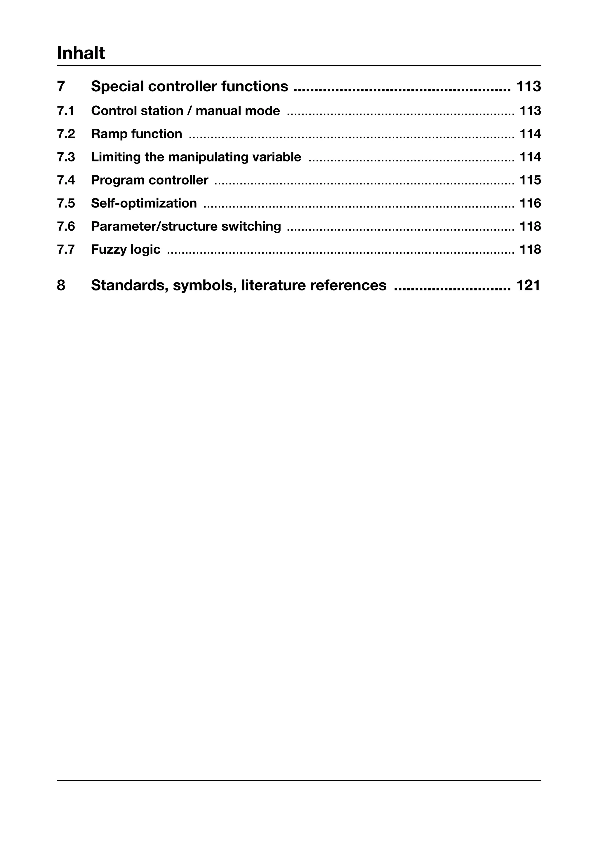 Inhalt
7     Special controller functions .................................................... 113
7.1   Control station / manual mode ............................................................... 113
7.2   Ramp function .......................................................................................... 114
7.3   Limiting the manipulating variable ......................................................... 114
7.4   Program controller ................................................................................... 115
7.5   Self-optimization ...................................................................................... 116
7.6   Parameter/structure switching ............................................................... 118
7.7   Fuzzy logic ................................................................................................ 118

8     Standards, symbols, literature references ............................ 121
 
