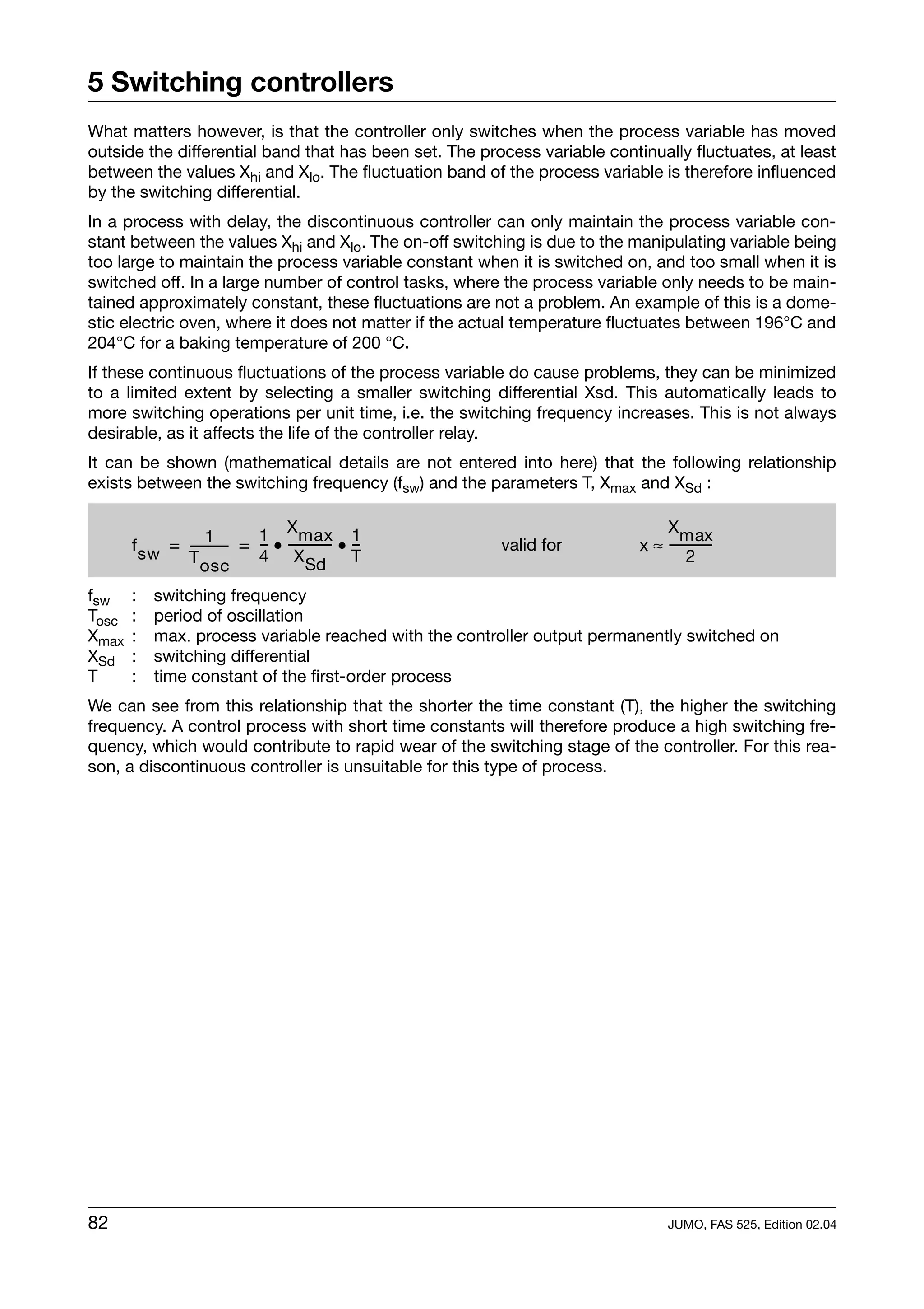 5 Switching controllers
What matters however, is that the controller only switches when the process variable has moved
outside the differential band that has been set. The process variable continually fluctuates, at least
between the values Xhi and Xlo. The fluctuation band of the process variable is therefore influenced
by the switching differential.
In a process with delay, the discontinuous controller can only maintain the process variable con-
stant between the values Xhi and Xlo. The on-off switching is due to the manipulating variable being
too large to maintain the process variable constant when it is switched on, and too small when it is
switched off. In a large number of control tasks, where the process variable only needs to be main-
tained approximately constant, these fluctuations are not a problem. An example of this is a dome-
stic electric oven, where it does not matter if the actual temperature fluctuates between 196°C and
204°C for a baking temperature of 200 °C.
If these continuous fluctuations of the process variable do cause problems, they can be minimized
to a limited extent by selecting a smaller switching differential Xsd. This automatically leads to
more switching operations per unit time, i.e. the switching frequency increases. This is not always
desirable, as it affects the life of the controller relay.
It can be shown (mathematical details are not entered into here) that the following relationship
exists between the switching frequency (fsw) and the parameters T, Xmax and XSd :


                   1        1 X max 1                                          X max
       f sw = ----------- = - • ------------ • -
                        -   -              - -          valid for          x ≈ ------------
                                                                                          -
              T osc         4 X Sd T                                                2

fsw    :   switching frequency
Tosc   :   period of oscillation
Xmax   :   max. process variable reached with the controller output permanently switched on
XSd    :   switching differential
T      :   time constant of the first-order process
We can see from this relationship that the shorter the time constant (T), the higher the switching
frequency. A control process with short time constants will therefore produce a high switching fre-
quency, which would contribute to rapid wear of the switching stage of the controller. For this rea-
son, a discontinuous controller is unsuitable for this type of process.




82                                                                               JUMO, FAS 525, Edition 02.04
 