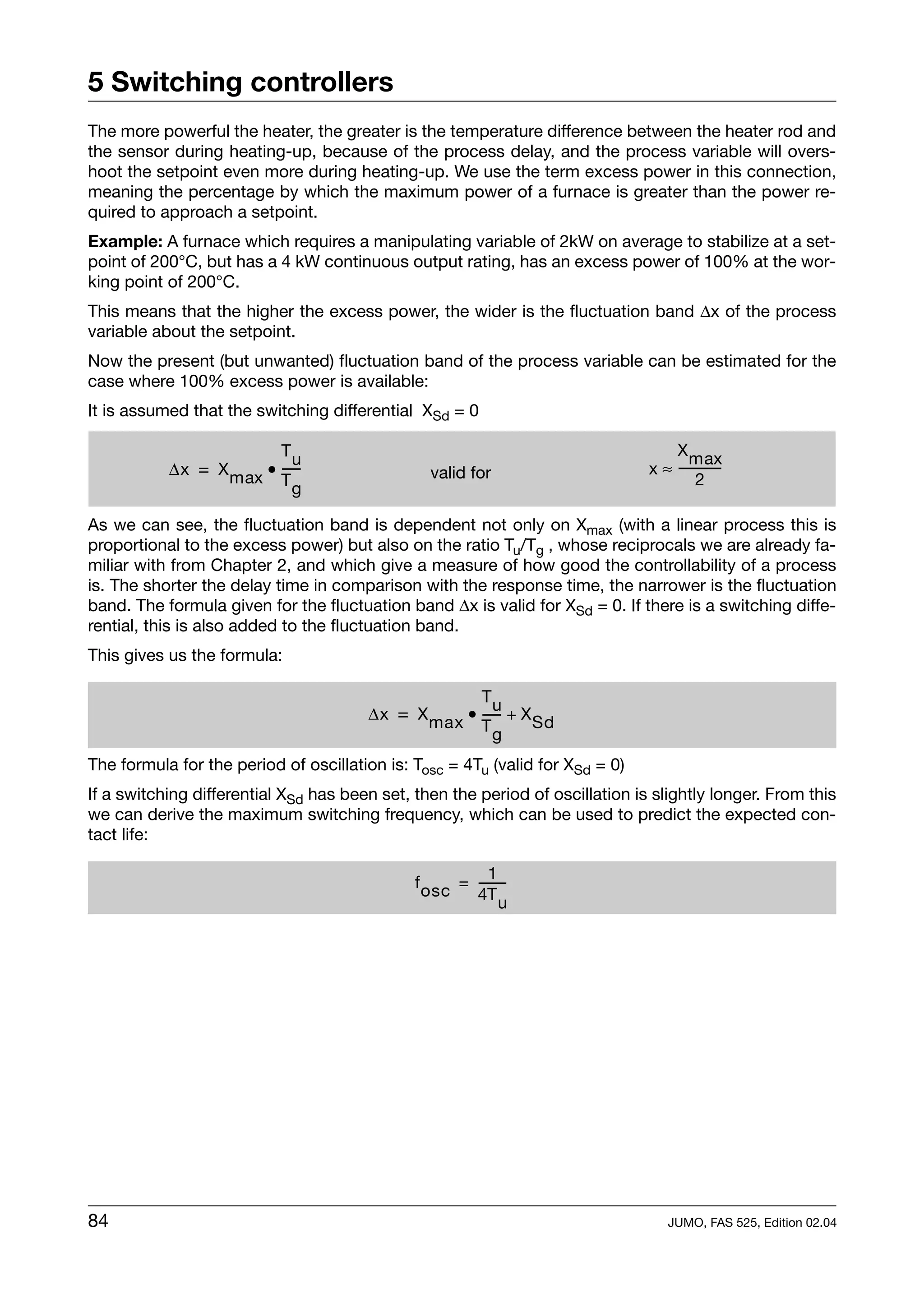5 Switching controllers
The more powerful the heater, the greater is the temperature difference between the heater rod and
the sensor during heating-up, because of the process delay, and the process variable will overs-
hoot the setpoint even more during heating-up. We use the term excess power in this connection,
meaning the percentage by which the maximum power of a furnace is greater than the power re-
quired to approach a setpoint.
Example: A furnace which requires a manipulating variable of 2kW on average to stabilize at a set-
point of 200°C, but has a 4 kW continuous output rating, has an excess power of 100% at the wor-
king point of 200°C.
This means that the higher the excess power, the wider is the fluctuation band ∆x of the process
variable about the setpoint.
Now the present (but unwanted) fluctuation band of the process variable can be estimated for the
case where 100% excess power is available:
It is assumed that the switching differential XSd = 0

                        Tu                                                         X max
           ∆x = X max • -----
                            -                   valid for                      x ≈ ------------
                                                                                              -
                        Tg                                                              2

As we can see, the fluctuation band is dependent not only on Xmax (with a linear process this is
proportional to the excess power) but also on the ratio Tu/Tg , whose reciprocals we are already fa-
miliar with from Chapter 2, and which give a measure of how good the controllability of a process
is. The shorter the delay time in comparison with the response time, the narrower is the fluctuation
band. The formula given for the fluctuation band ∆x is valid for XSd = 0. If there is a switching diffe-
rential, this is also added to the fluctuation band.
This gives us the formula:

                                                    Tu
                                       ∆x = X max • ----- + X Sd
                                                        -
                                                    Tg

The formula for the period of oscillation is: Tosc = 4Tu (valid for XSd = 0)
If a switching differential XSd has been set, then the period of oscillation is slightly longer. From this
we can derive the maximum switching frequency, which can be used to predict the expected con-
tact life:

                                                         1
                                              f osc = -------
                                                            -
                                                      4T u




84                                                                                 JUMO, FAS 525, Edition 02.04
 