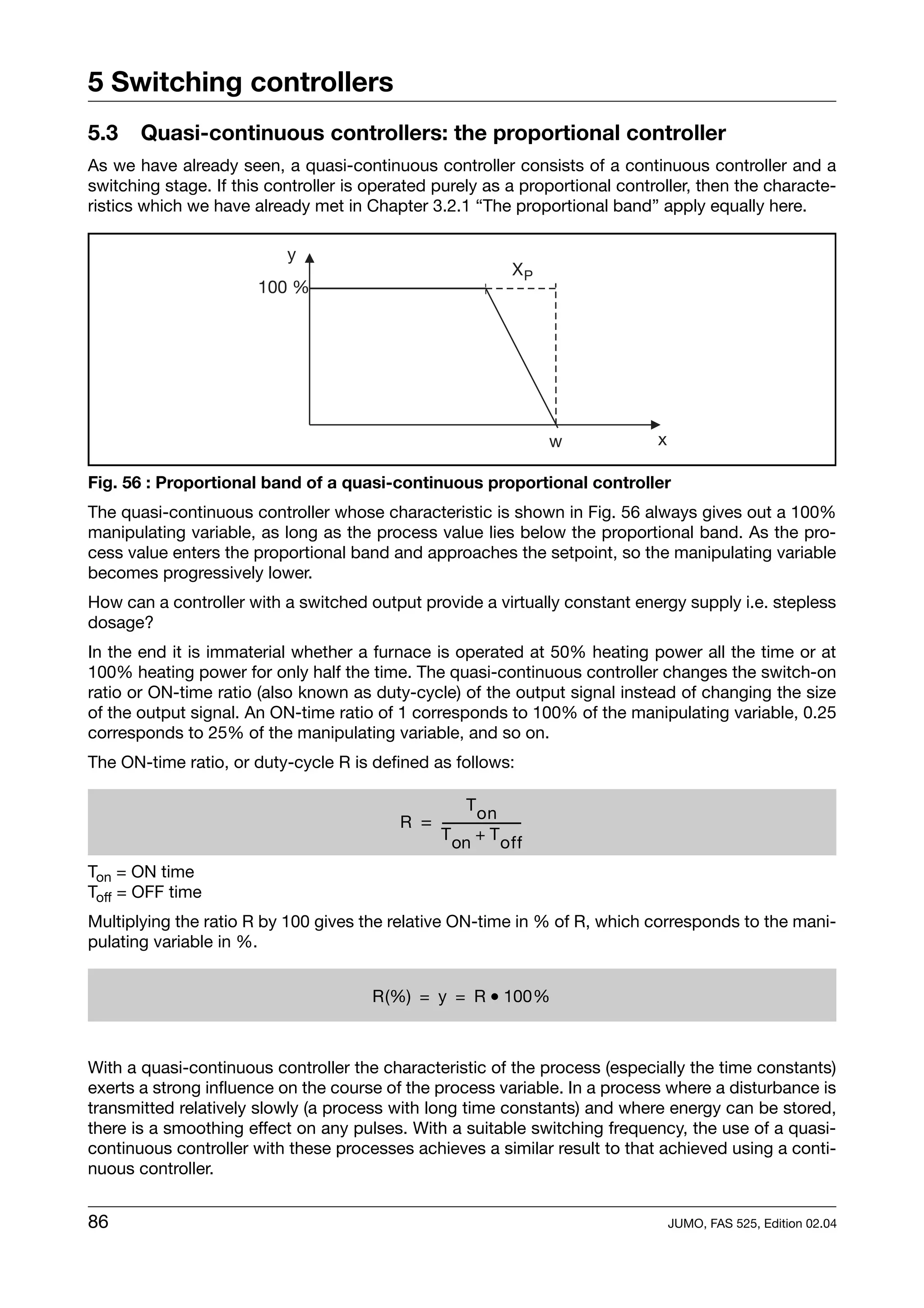 5 Switching controllers
5.3    Quasi-continuous controllers: the proportional controller
As we have already seen, a quasi-continuous controller consists of a continuous controller and a
switching stage. If this controller is operated purely as a proportional controller, then the characte-
ristics which we have already met in Chapter 3.2.1 “The proportional band” apply equally here.

                           y
                                                                  XP
                       100 %




                                                                        w     x

Fig. 56 : Proportional band of a quasi-continuous proportional controller
The quasi-continuous controller whose characteristic is shown in Fig. 56 always gives out a 100%
manipulating variable, as long as the process value lies below the proportional band. As the pro-
cess value enters the proportional band and approaches the setpoint, so the manipulating variable
becomes progressively lower.
How can a controller with a switched output provide a virtually constant energy supply i.e. stepless
dosage?
In the end it is immaterial whether a furnace is operated at 50% heating power all the time or at
100% heating power for only half the time. The quasi-continuous controller changes the switch-on
ratio or ON-time ratio (also known as duty-cycle) of the output signal instead of changing the size
of the output signal. An ON-time ratio of 1 corresponds to 100% of the manipulating variable, 0.25
corresponds to 25% of the manipulating variable, and so on.
The ON-time ratio, or duty-cycle R is defined as follows:

                                                      T on
                                          R = -----------------------
                                                                    -
                                              T on + T off

Ton = ON time
Toff = OFF time
Multiplying the ratio R by 100 gives the relative ON-time in % of R, which corresponds to the mani-
pulating variable in %.


                                       R(%) = y = R • 100%



With a quasi-continuous controller the characteristic of the process (especially the time constants)
exerts a strong influence on the course of the process variable. In a process where a disturbance is
transmitted relatively slowly (a process with long time constants) and where energy can be stored,
there is a smoothing effect on any pulses. With a suitable switching frequency, the use of a quasi-
continuous controller with these processes achieves a similar result to that achieved using a conti-
nuous controller.


86                                                                                JUMO, FAS 525, Edition 02.04
 