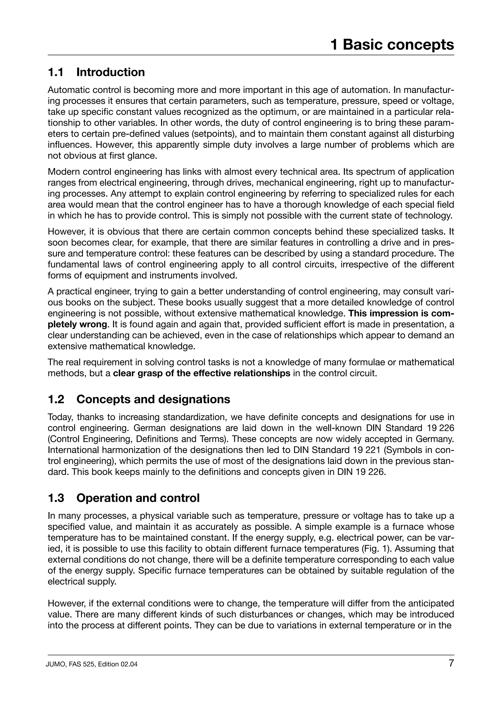 1 Basic concepts
1.1      Introduction
Automatic control is becoming more and more important in this age of automation. In manufactur-
ing processes it ensures that certain parameters, such as temperature, pressure, speed or voltage,
take up specific constant values recognized as the optimum, or are maintained in a particular rela-
tionship to other variables. In other words, the duty of control engineering is to bring these param-
eters to certain pre-defined values (setpoints), and to maintain them constant against all disturbing
influences. However, this apparently simple duty involves a large number of problems which are
not obvious at first glance.
Modern control engineering has links with almost every technical area. Its spectrum of application
ranges from electrical engineering, through drives, mechanical engineering, right up to manufactur-
ing processes. Any attempt to explain control engineering by referring to specialized rules for each
area would mean that the control engineer has to have a thorough knowledge of each special field
in which he has to provide control. This is simply not possible with the current state of technology.
However, it is obvious that there are certain common concepts behind these specialized tasks. It
soon becomes clear, for example, that there are similar features in controlling a drive and in pres-
sure and temperature control: these features can be described by using a standard procedure. The
fundamental laws of control engineering apply to all control circuits, irrespective of the different
forms of equipment and instruments involved.
A practical engineer, trying to gain a better understanding of control engineering, may consult vari-
ous books on the subject. These books usually suggest that a more detailed knowledge of control
engineering is not possible, without extensive mathematical knowledge. This impression is com-
pletely wrong. It is found again and again that, provided sufficient effort is made in presentation, a
clear understanding can be achieved, even in the case of relationships which appear to demand an
extensive mathematical knowledge.
The real requirement in solving control tasks is not a knowledge of many formulae or mathematical
methods, but a clear grasp of the effective relationships in the control circuit.

1.2      Concepts and designations
Today, thanks to increasing standardization, we have definite concepts and designations for use in
control engineering. German designations are laid down in the well-known DIN Standard 19 226
(Control Engineering, Definitions and Terms). These concepts are now widely accepted in Germany.
International harmonization of the designations then led to DIN Standard 19 221 (Symbols in con-
trol engineering), which permits the use of most of the designations laid down in the previous stan-
dard. This book keeps mainly to the definitions and concepts given in DIN 19 226.

1.3      Operation and control
In many processes, a physical variable such as temperature, pressure or voltage has to take up a
specified value, and maintain it as accurately as possible. A simple example is a furnace whose
temperature has to be maintained constant. If the energy supply, e.g. electrical power, can be var-
ied, it is possible to use this facility to obtain different furnace temperatures (Fig. 1). Assuming that
external conditions do not change, there will be a definite temperature corresponding to each value
of the energy supply. Specific furnace temperatures can be obtained by suitable regulation of the
electrical supply.

However, if the external conditions were to change, the temperature will differ from the anticipated
value. There are many different kinds of such disturbances or changes, which may be introduced
into the process at different points. They can be due to variations in external temperature or in the



JUMO, FAS 525, Edition 02.04                                                                           7
 