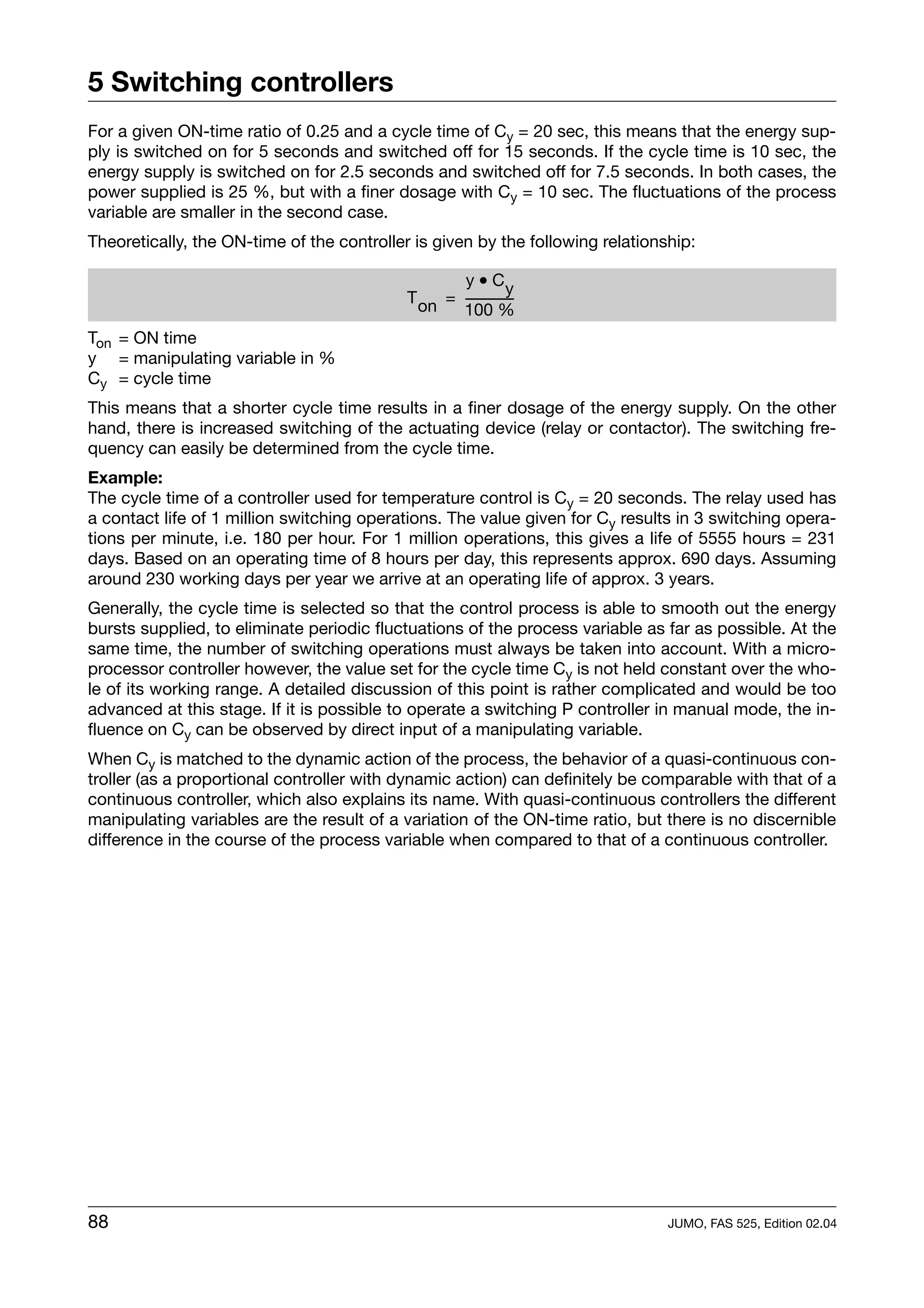 5 Switching controllers
For a given ON-time ratio of 0.25 and a cycle time of Cy = 20 sec, this means that the energy sup-
ply is switched on for 5 seconds and switched off for 15 seconds. If the cycle time is 10 sec, the
energy supply is switched on for 2.5 seconds and switched off for 7.5 seconds. In both cases, the
power supplied is 25 %, but with a finer dosage with Cy = 10 sec. The fluctuations of the process
variable are smaller in the second case.
Theoretically, the ON-time of the controller is given by the following relationship:

                                                   y • Cy
                                            T on = ---------------
                                                                 -
                                                   100 %
Ton = ON time
y = manipulating variable in %
Cy = cycle time
This means that a shorter cycle time results in a finer dosage of the energy supply. On the other
hand, there is increased switching of the actuating device (relay or contactor). The switching fre-
quency can easily be determined from the cycle time.
Example:
The cycle time of a controller used for temperature control is Cy = 20 seconds. The relay used has
a contact life of 1 million switching operations. The value given for Cy results in 3 switching opera-
tions per minute, i.e. 180 per hour. For 1 million operations, this gives a life of 5555 hours = 231
days. Based on an operating time of 8 hours per day, this represents approx. 690 days. Assuming
around 230 working days per year we arrive at an operating life of approx. 3 years.
Generally, the cycle time is selected so that the control process is able to smooth out the energy
bursts supplied, to eliminate periodic fluctuations of the process variable as far as possible. At the
same time, the number of switching operations must always be taken into account. With a micro-
processor controller however, the value set for the cycle time Cy is not held constant over the who-
le of its working range. A detailed discussion of this point is rather complicated and would be too
advanced at this stage. If it is possible to operate a switching P controller in manual mode, the in-
fluence on Cy can be observed by direct input of a manipulating variable.
When Cy is matched to the dynamic action of the process, the behavior of a quasi-continuous con-
troller (as a proportional controller with dynamic action) can definitely be comparable with that of a
continuous controller, which also explains its name. With quasi-continuous controllers the different
manipulating variables are the result of a variation of the ON-time ratio, but there is no discernible
difference in the course of the process variable when compared to that of a continuous controller.




88                                                                              JUMO, FAS 525, Edition 02.04
 