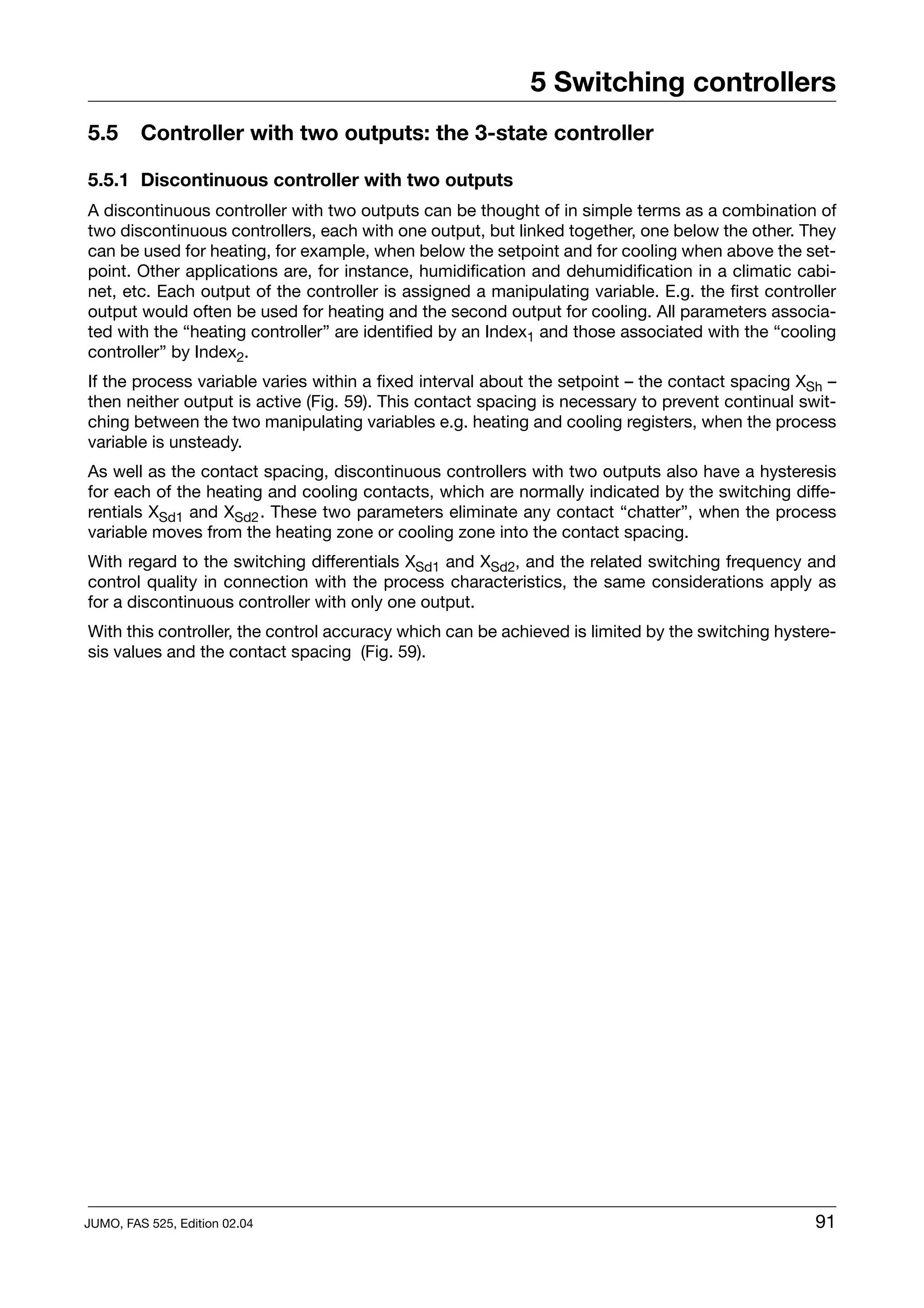 5 Switching controllers
5.5      Controller with two outputs: the 3-state controller

5.5.1 Discontinuous controller with two outputs
A discontinuous controller with two outputs can be thought of in simple terms as a combination of
two discontinuous controllers, each with one output, but linked together, one below the other. They
can be used for heating, for example, when below the setpoint and for cooling when above the set-
point. Other applications are, for instance, humidification and dehumidification in a climatic cabi-
net, etc. Each output of the controller is assigned a manipulating variable. E.g. the first controller
output would often be used for heating and the second output for cooling. All parameters associa-
ted with the “heating controller” are identified by an Index1 and those associated with the “cooling
controller” by Index2.
If the process variable varies within a fixed interval about the setpoint – the contact spacing XSh –
then neither output is active (Fig. 59). This contact spacing is necessary to prevent continual swit-
ching between the two manipulating variables e.g. heating and cooling registers, when the process
variable is unsteady.
As well as the contact spacing, discontinuous controllers with two outputs also have a hysteresis
for each of the heating and cooling contacts, which are normally indicated by the switching diffe-
rentials XSd1 and XSd2 . These two parameters eliminate any contact “chatter”, when the process
variable moves from the heating zone or cooling zone into the contact spacing.
With regard to the switching differentials XSd1 and XSd2, and the related switching frequency and
control quality in connection with the process characteristics, the same considerations apply as
for a discontinuous controller with only one output.
With this controller, the control accuracy which can be achieved is limited by the switching hystere-
sis values and the contact spacing (Fig. 59).




JUMO, FAS 525, Edition 02.04                                                                       91
 
