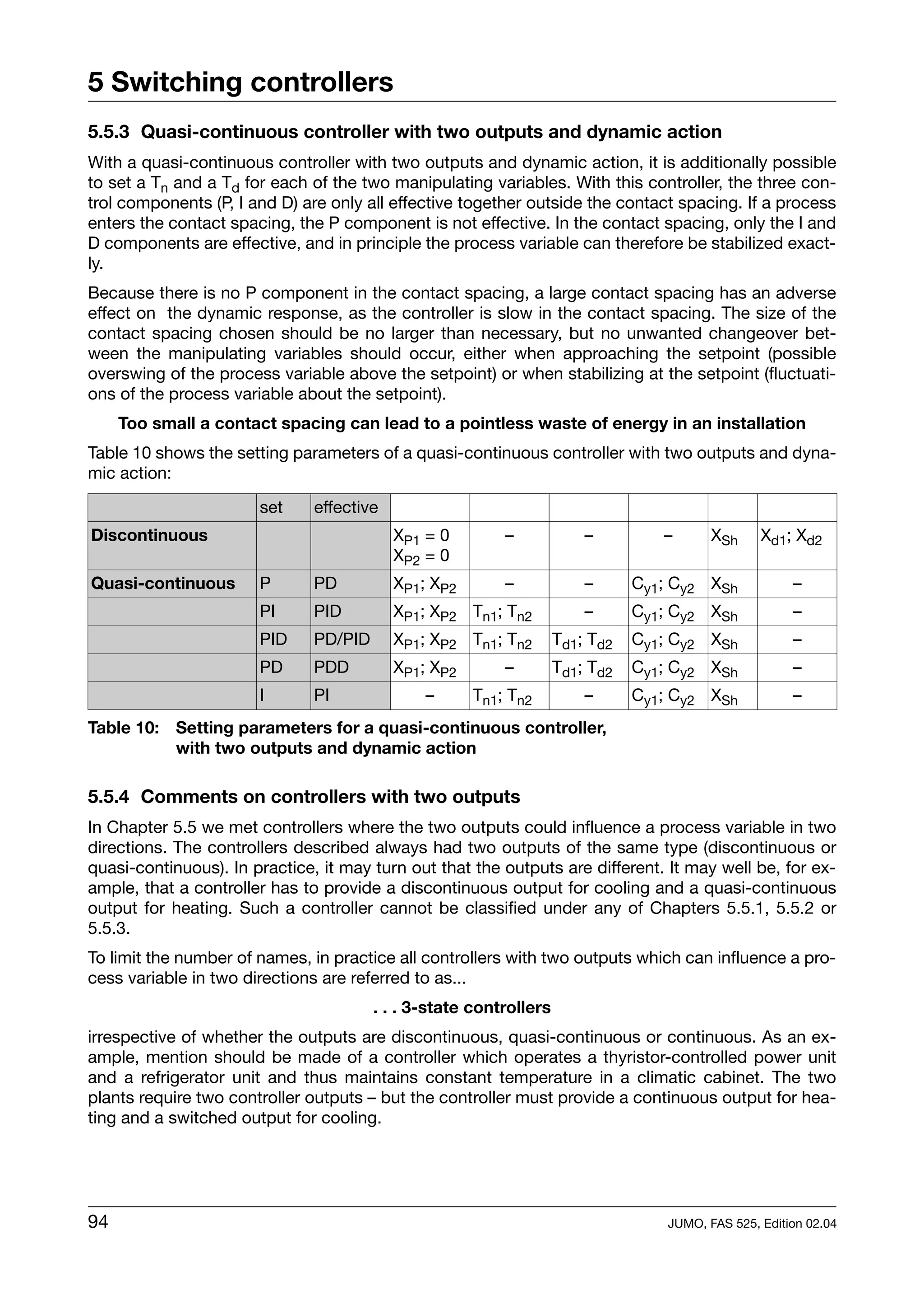 5 Switching controllers
5.5.3 Quasi-continuous controller with two outputs and dynamic action
With a quasi-continuous controller with two outputs and dynamic action, it is additionally possible
to set a Tn and a Td for each of the two manipulating variables. With this controller, the three con-
trol components (P, I and D) are only all effective together outside the contact spacing. If a process
enters the contact spacing, the P component is not effective. In the contact spacing, only the I and
D components are effective, and in principle the process variable can therefore be stabilized exact-
ly.
Because there is no P component in the contact spacing, a large contact spacing has an adverse
effect on the dynamic response, as the controller is slow in the contact spacing. The size of the
contact spacing chosen should be no larger than necessary, but no unwanted changeover bet-
ween the manipulating variables should occur, either when approaching the setpoint (possible
overswing of the process variable above the setpoint) or when stabilizing at the setpoint (fluctuati-
ons of the process variable about the setpoint).
     Too small a contact spacing can lead to a pointless waste of energy in an installation
Table 10 shows the setting parameters of a quasi-continuous controller with two outputs and dyna-
mic action:

                       set     effective
Discontinuous                              XP1 = 0        –             –         –       XSh     Xd1; Xd2
                                           XP2 = 0
Quasi-continuous       P       PD          XP1; XP2       –             –      Cy1; Cy2 XSh            –
                       PI      PID         XP1; XP2 Tn1; Tn2            –      Cy1; Cy2 XSh            –
                       PID     PD/PID      XP1; XP2 Tn1; Tn2        Td1; Td2   Cy1; Cy2 XSh            –
                       PD      PDD         XP1; XP2       –         Td1; Td2   Cy1; Cy2 XSh            –
                       I       PI              –      Tn1; Tn2          –      Cy1; Cy2 XSh            –
Table 10: Setting parameters for a quasi-continuous controller,
          with two outputs and dynamic action

5.5.4 Comments on controllers with two outputs
In Chapter 5.5 we met controllers where the two outputs could influence a process variable in two
directions. The controllers described always had two outputs of the same type (discontinuous or
quasi-continuous). In practice, it may turn out that the outputs are different. It may well be, for ex-
ample, that a controller has to provide a discontinuous output for cooling and a quasi-continuous
output for heating. Such a controller cannot be classified under any of Chapters 5.5.1, 5.5.2 or
5.5.3.
To limit the number of names, in practice all controllers with two outputs which can influence a pro-
cess variable in two directions are referred to as...
                                        . . . 3-state controllers
irrespective of whether the outputs are discontinuous, quasi-continuous or continuous. As an ex-
ample, mention should be made of a controller which operates a thyristor-controlled power unit
and a refrigerator unit and thus maintains constant temperature in a climatic cabinet. The two
plants require two controller outputs – but the controller must provide a continuous output for hea-
ting and a switched output for cooling.




94                                                                                 JUMO, FAS 525, Edition 02.04
 