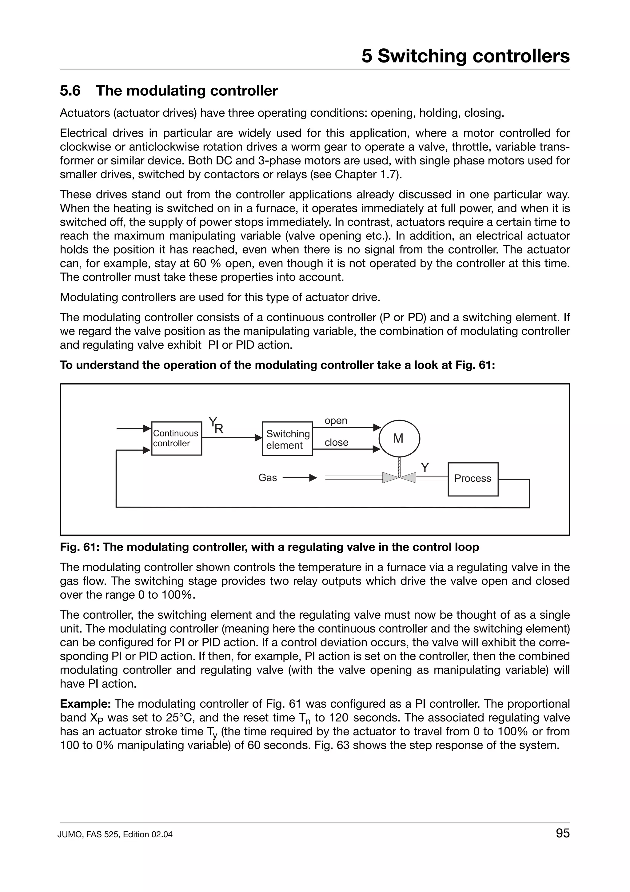 5 Switching controllers
5.6      The modulating controller
Actuators (actuator drives) have three operating conditions: opening, holding, closing.
Electrical drives in particular are widely used for this application, where a motor controlled for
clockwise or anticlockwise rotation drives a worm gear to operate a valve, throttle, variable trans-
former or similar device. Both DC and 3-phase motors are used, with single phase motors used for
smaller drives, switched by contactors or relays (see Chapter 1.7).
These drives stand out from the controller applications already discussed in one particular way.
When the heating is switched on in a furnace, it operates immediately at full power, and when it is
switched off, the supply of power stops immediately. In contrast, actuators require a certain time to
reach the maximum manipulating variable (valve opening etc.). In addition, an electrical actuator
holds the position it has reached, even when there is no signal from the controller. The actuator
can, for example, stay at 60 % open, even though it is not operated by the controller at this time.
The controller must take these properties into account.
Modulating controllers are used for this type of actuator drive.
The modulating controller consists of a continuous controller (P or PD) and a switching element. If
we regard the valve position as the manipulating variable, the combination of modulating controller
and regulating valve exhibit PI or PID action.
To understand the operation of the modulating controller take a look at Fig. 61:




Fig. 61: The modulating controller, with a regulating valve in the control loop
The modulating controller shown controls the temperature in a furnace via a regulating valve in the
gas flow. The switching stage provides two relay outputs which drive the valve open and closed
over the range 0 to 100%.
The controller, the switching element and the regulating valve must now be thought of as a single
unit. The modulating controller (meaning here the continuous controller and the switching element)
can be configured for PI or PID action. If a control deviation occurs, the valve will exhibit the corre-
sponding PI or PID action. If then, for example, PI action is set on the controller, then the combined
modulating controller and regulating valve (with the valve opening as manipulating variable) will
have PI action.
Example: The modulating controller of Fig. 61 was configured as a PI controller. The proportional
band XP was set to 25°C, and the reset time Tn to 120 seconds. The associated regulating valve
has an actuator stroke time Ty (the time required by the actuator to travel from 0 to 100% or from
100 to 0% manipulating variable) of 60 seconds. Fig. 63 shows the step response of the system.




JUMO, FAS 525, Edition 02.04                                                                         95
 