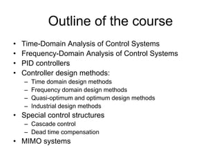 Outline of the course
• Time-Domain Analysis of Control Systems
• Frequency-Domain Analysis of Control Systems
• PID controllers
• Controller design methods:
– Time domain design methods
– Frequency domain design methods
– Quasi-optimum and optimum design methods
– Industrial design methods
• Special control structures
– Cascade control
– Dead time compensation
• MIMO systems
 