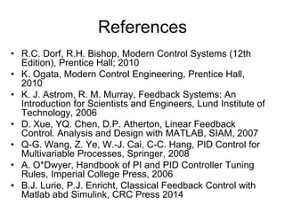 References
• R.C. Dorf, R.H. Bishop, Modern Control Systems (12th
Edition), Prentice Hall; 2010
• K. Ogata, Modern Control Engineering, Prentice Hall,
2010
• K. J. Astrom, R. M. Murray, Feedback Systems: An
Introduction for Scientists and Engineers, Lund Institute of
Technology, 2006
• D. Xue, YQ. Chen, D.P. Atherton, Linear Feedback
Control. Analysis and Design with MATLAB, SIAM, 2007
• Q-G. Wang, Z. Ye, W.-J. Cai, C-C. Hang, PID Control for
Multivariable Processes, Springer, 2008
• A. O*Dwyer, Handbook of PI and PID Controller Tuning
Rules, Imperial College Press, 2006
• B.J. Lurie, P.J. Enricht, Classical Feedback Control with
Matlab abd Simulink, CRC Press 2014
 