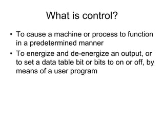 What is control?
• To cause a machine or process to function
in a predetermined manner
• To energize and de-energize an output, or
to set a data table bit or bits to on or off, by
means of a user program
 