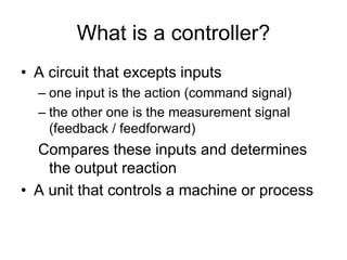 What is a controller?
• A circuit that excepts inputs
– one input is the action (command signal)
– the other one is the measurement signal
(feedback / feedforward)
Compares these inputs and determines
the output reaction
• A unit that controls a machine or process
 