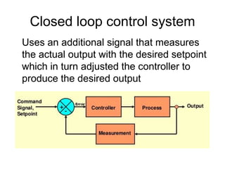 Closed loop control system
Uses an additional signal that measures
the actual output with the desired setpoint
which in turn adjusted the controller to
produce the desired output
 