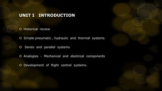 UNIT I

INTRODUCTION

 Historical review
 Simple pneumatic , hydraulic and thermal systems
 Series and parallel systems
 Analogies - Mechanical and electrical components
 Development of flight control systems.

 