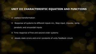UNIT III CHARACTERISTIC EQUATION AND FUNCTIONS

 Laplace transformation

 Response of systems to different inputs viz., Step input, impulse, ramp,
parabolic and sinusoidal inputs
 Time response of first and second order systems
 steady state errors and error constants of unity feedback circuit.

 