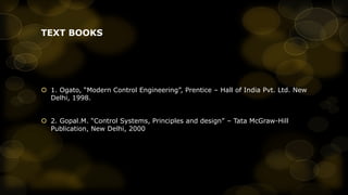 TEXT BOOKS

 1. Ogato, “Modern Control Engineering”, Prentice – Hall of India Pvt. Ltd. New
Delhi, 1998.
 2. Gopal.M. “Control Systems, Principles and design” – Tata McGraw-Hill
Publication, New Delhi, 2000

 