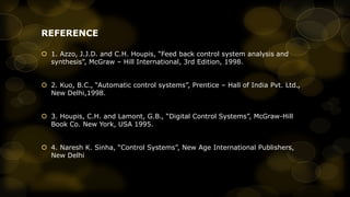 REFERENCE
 1. Azzo, J.J.D. and C.H. Houpis, “Feed back control system analysis and
synthesis”, McGraw – Hill International, 3rd Edition, 1998.
 2. Kuo, B.C., “Automatic control systems”, Prentice – Hall of India Pvt. Ltd.,
New Delhi,1998.
 3. Houpis, C.H. and Lamont, G.B., “Digital Control Systems”, McGraw-Hill
Book Co. New York, USA 1995.
 4. Naresh K. Sinha, “Control Systems”, New Age International Publishers,
New Delhi

 