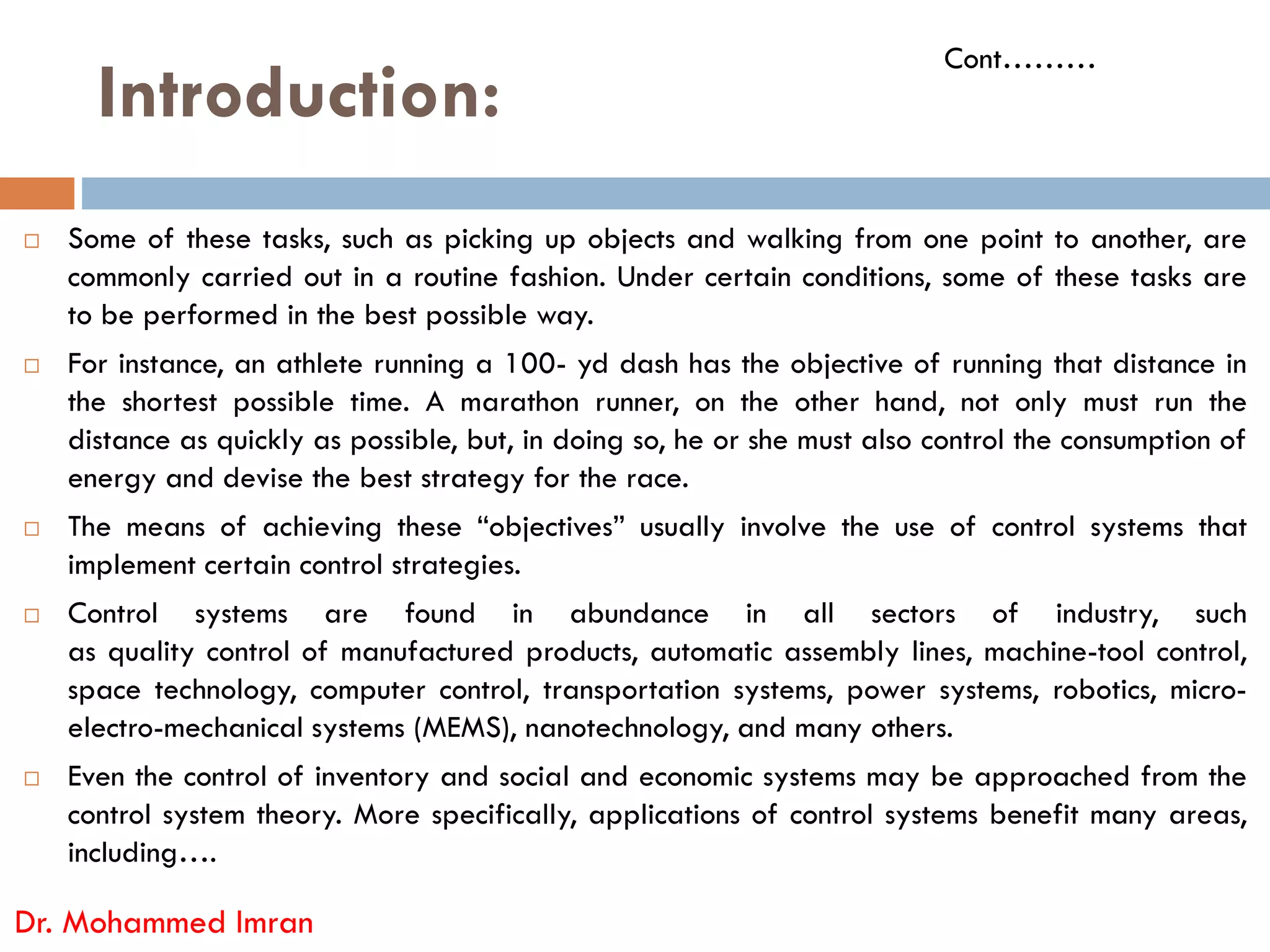 Introduction:
 Some of these tasks, such as picking up objects and walking from one point to another, are
commonly carried out in a routine fashion. Under certain conditions, some of these tasks are
to be performed in the best possible way.
 For instance, an athlete running a 100- yd dash has the objective of running that distance in
the shortest possible time. A marathon runner, on the other hand, not only must run the
distance as quickly as possible, but, in doing so, he or she must also control the consumption of
energy and devise the best strategy for the race.
Cont………
energy and devise the best strategy for the race.
 The means of achieving these “objectives” usually involve the use of control systems that
implement certain control strategies.
 Control systems are found in abundance in all sectors of industry, such
as quality control of manufactured products, automatic assembly lines, machine-tool control,
space technology, computer control, transportation systems, power systems, robotics, micro-
electro-mechanical systems (MEMS), nanotechnology, and many others.
 Even the control of inventory and social and economic systems may be approached from the
control system theory. More specifically, applications of control systems benefit many areas,
including….
Dr. Mohammed Imran
 